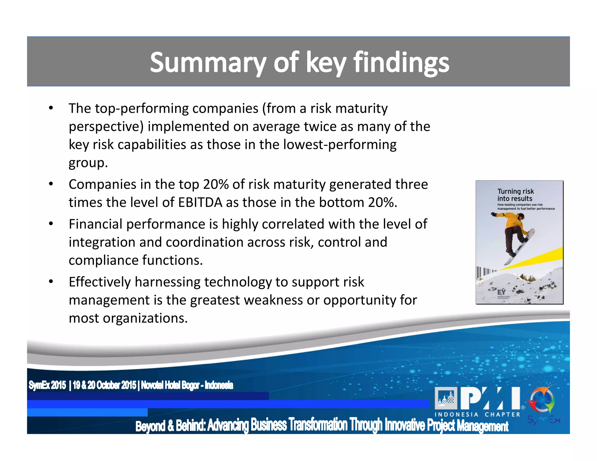 • The top-performing companies (from a risk maturity
perspective) implemented on average twice as many of the
key risk capabilities as those in the lowest-performing
group.
• Companies in the top 20% of risk maturity generated three
times the level of EBITDA as those in the bottom 20%.
• Financial performance is highly correlated with the level of
integration and coordination across risk, control and
compliance functions.
• Effectively harnessing technology to support risk
management is the greatest weakness or opportunity for
most organizations.
 