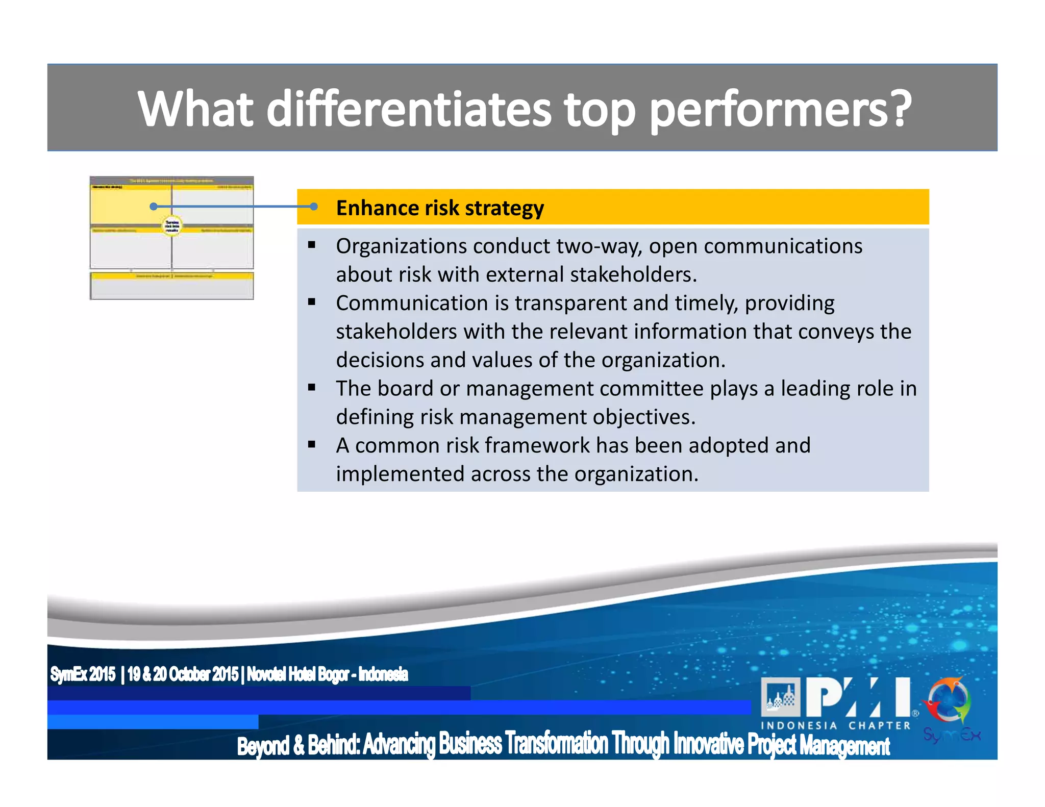 Enhance risk strategy
 Organizations conduct two-way, open communications
about risk with external stakeholders.
 Communication is transparent and timely, providing
stakeholders with the relevant information that conveys the
decisions and values of the organization.
 The board or management committee plays a leading role in
defining risk management objectives.
 A common risk framework has been adopted and
implemented across the organization.
 