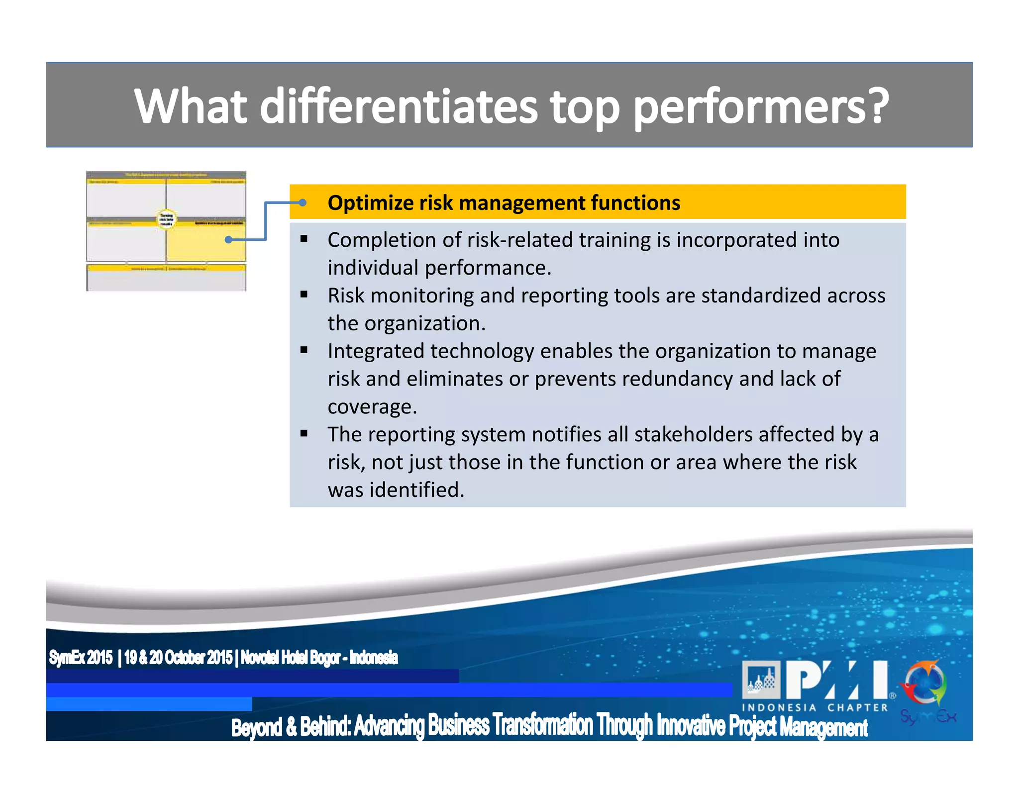 Optimize risk management functions
 Completion of risk-related training is incorporated into
individual performance.
 Risk monitoring and reporting tools are standardized across
the organization.
 Integrated technology enables the organization to manage
risk and eliminates or prevents redundancy and lack of
coverage.
 The reporting system notifies all stakeholders affected by a
risk, not just those in the function or area where the risk
was identified.
 
