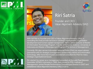 RIRI SATRIA is Founder and CEO of Value Alignment Advisory (VA2), a
consulting firm that provide services in strategic management, organisation
development and human capital management. He is a senior lecturer at Master
of Information Technology Program, Faculty of Computer Science, University of
Indonesia and Master of Management Program PPM School of Management.
Currently, Riri also serves Indonesian National Police (Polri) as expert advisor
(penasihat ahli) for strategic management, bureaucracy reform and information
technology, after more than 8 years as external consultant for Polri for many
strategic organisational issues.
Riri started his career as a management consultant at Klynveld Peat Marwick
Goerdeler (KPMG) Indonesia in 1995, then moved to PPM Institute of
Management, joined People Performance Consulting as Director in 2007 and
established Value Alignment Advisory (VA2) in 2012.
 