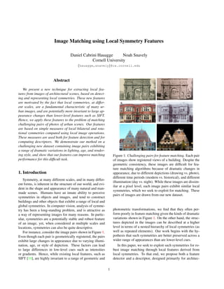 Image Matching using Local Symmetry Features
Daniel Cabrini Hauagge Noah Snavely
Cornell University
{hauagge,snavely}@cs.cornell.edu
Abstract
We present a new technique for extracting local fea-
tures from images of architectural scenes, based on detect-
ing and representing local symmetries. These new features
are motivated by the fact that local symmetries, at differ-
ent scales, are a fundamental characteristic of many ur-
ban images, and are potentially more invariant to large ap-
pearance changes than lower-level features such as SIFT.
Hence, we apply these features to the problem of matching
challenging pairs of photos of urban scenes. Our features
are based on simple measures of local bilateral and rota-
tional symmetries computed using local image operations.
These measures are used both for feature detection and for
computing descriptors. We demonstrate our method on a
challenging new dataset containing image pairs exhibiting
a range of dramatic variations in lighting, age, and render-
ing style, and show that our features can improve matching
performance for this difficult task.
1. Introduction
Symmetry, at many different scales, and in many differ-
ent forms, is inherent in the structure of our world, and evi-
dent in the shape and appearance of many natural and man-
made scenes. Humans have an innate ability to perceive
symmetries in objects and images, and tend to construct
buildings and other objects that exhibit a range of local and
global symmetries. In computer vision, analysis of symme-
try has been a long-standing problem, and is attractive as
a way of representing images for many reasons. In partic-
ular, symmetries are a potentially stable and robust feature
of an image, yet, when considered at multiple scales and
locations, symmetries can also be quite descriptive.
For instance, consider the image pairs shown in Figure 1.
Even though each pair is geometrically registered, the pairs
exhibit large changes in appearance due to varying illumi-
nation, age, or style of depiction. These factors can lead
to large differences in low-level cues such as intensities
or gradients. Hence, while existing local features, such as
SIFT [10], are highly invariant to a range of geometric and
Figure 1: Challenging pairs for feature matching. Each pair
of images show registered views of a building. Despite the
geometric consistency, these images are difficult for fea-
ture matching algorithms because of dramatic changes in
appearance, due to different depictions (drawing vs. photo),
different time periods (modern vs. historical), and different
illumination (day vs. night). While these images are dissim-
ilar at a pixel level, each image pairs exhibit similar local
symmetries, which we seek to exploit for matching. These
pairs of images are drawn from our new dataset.
photometric transformations, we find that they often per-
form poorly in feature matching given the kinds of dramatic
variations shown in Figure 1. On the other hand, the struc-
tures depicted in the images can be described at a higher
level in terms of a nested hierarchy of local symmetries (as
well as repeated elements). Our work begins with the hy-
pothesis that such symmetries are better preserved across a
wider range of appearances than are lower-level cues.
In this paper, we seek to exploit such symmetries for ro-
bust image matching through local features derived from
local symmetries. To that end, we propose both a feature
detector and a descriptor, designed primarily for architec-
1
 