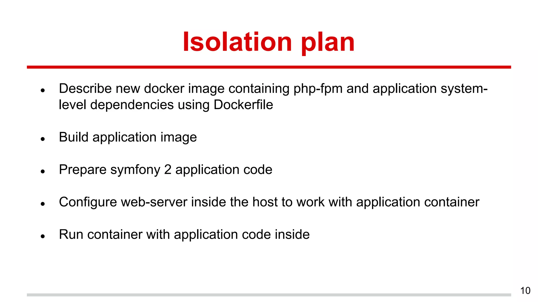Isolation plan
● Describe new docker image containing php-fpm and application system-
level dependencies using Dockerfile
● Build application image
● Prepare symfony 2 application code
● Configure web-server inside the host to work with application container
● Run container with application code inside
10
 