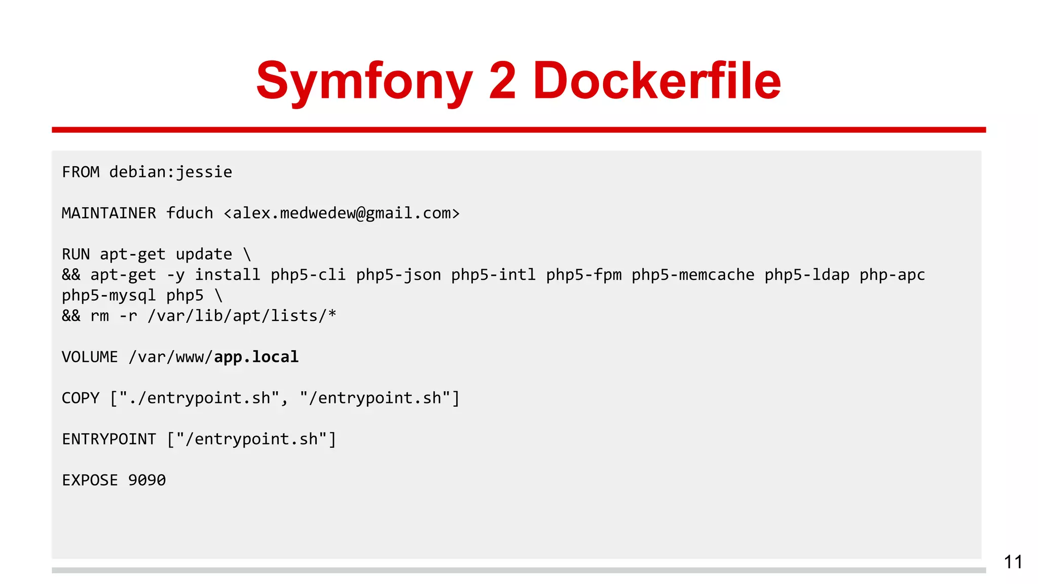 Symfony 2 Dockerfile
11
FROM debian:jessie
MAINTAINER fduch <alex.medwedew@gmail.com>
RUN apt-get update 
&& apt-get -y install php5-cli php5-json php5-intl php5-fpm php5-memcache php5-ldap php-apc
php5-mysql php5 
&& rm -r /var/lib/apt/lists/*
VOLUME /var/www/app.local
COPY ["./entrypoint.sh", "/entrypoint.sh"]
ENTRYPOINT ["/entrypoint.sh"]
EXPOSE 9090
 