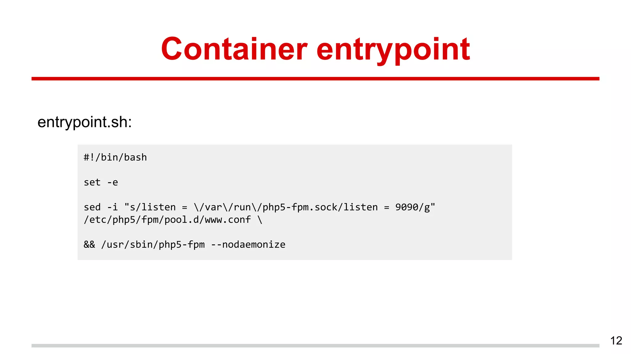 Container entrypoint
entrypoint.sh:
12
#!/bin/bash
set -e
sed -i "s/listen = /var/run/php5-fpm.sock/listen = 9090/g"
/etc/php5/fpm/pool.d/www.conf 
&& /usr/sbin/php5-fpm --nodaemonize
 