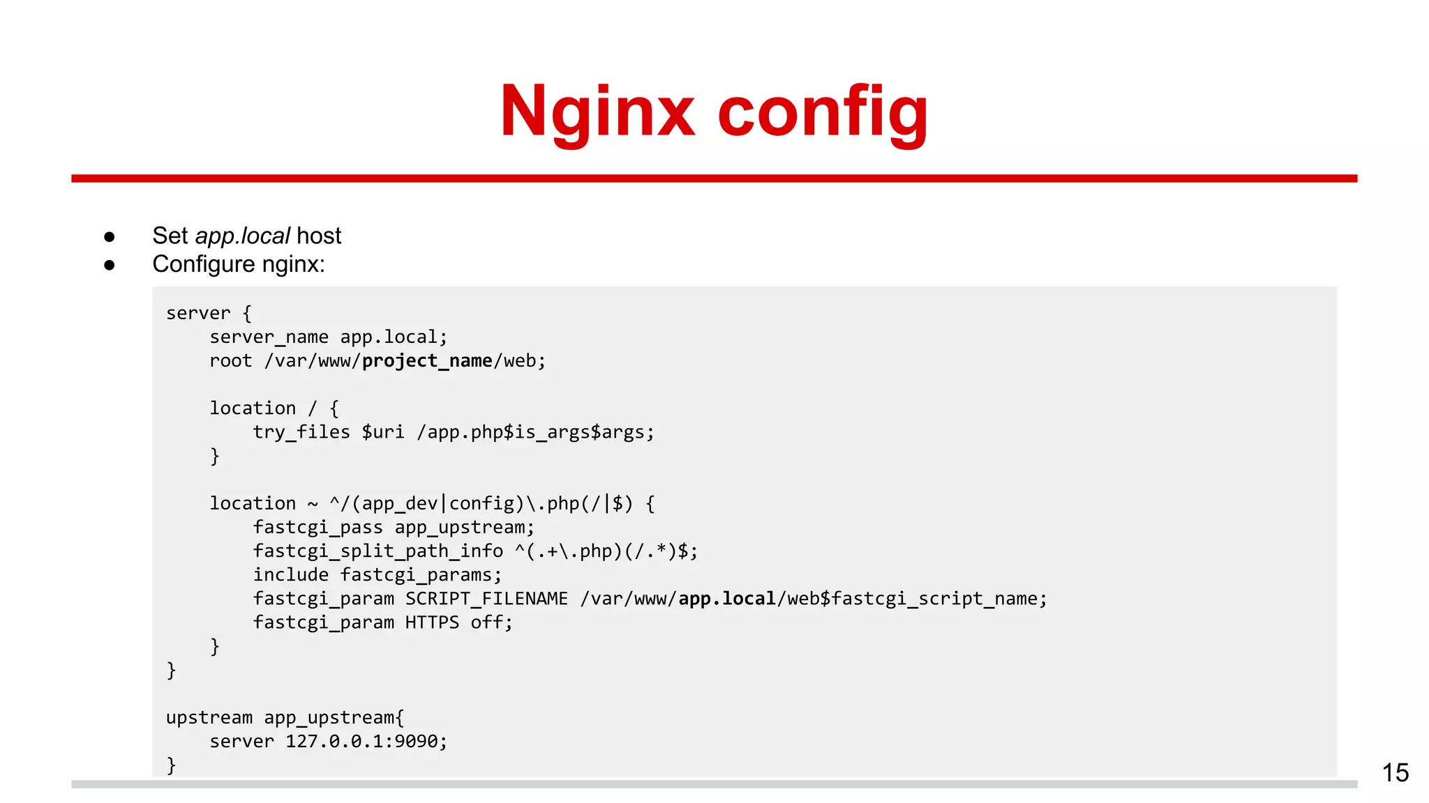 Nginx config
● Set app.local host
● Configure nginx:
15
server {
server_name app.local;
root /var/www/project_name/web;
location / {
try_files $uri /app.php$is_args$args;
}
location ~ ^/(app_dev|config).php(/|$) {
fastcgi_pass app_upstream;
fastcgi_split_path_info ^(.+.php)(/.*)$;
include fastcgi_params;
fastcgi_param SCRIPT_FILENAME /var/www/app.local/web$fastcgi_script_name;
fastcgi_param HTTPS off;
}
}
upstream app_upstream{
server 127.0.0.1:9090;
}
 