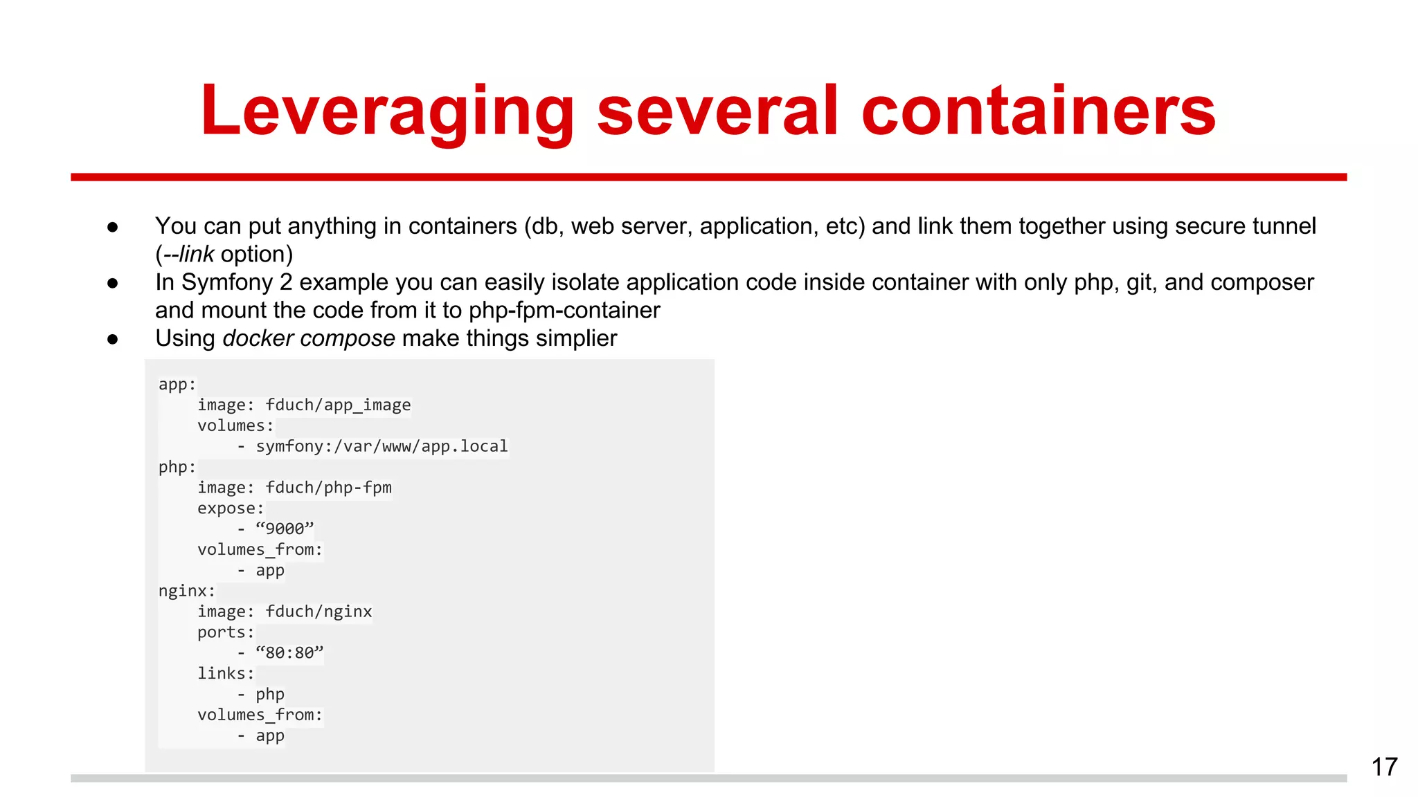 Leveraging several containers
● You can put anything in containers (db, web server, application, etc) and link them together using secure tunnel
(--link option)
● In Symfony 2 example you can easily isolate application code inside container with only php, git, and composer
and mount the code from it to php-fpm-container
● Using docker compose make things simplier
17
app:
image: fduch/app_image
volumes:
- symfony:/var/www/app.local
php:
image: fduch/php-fpm
expose:
- “9000”
volumes_from:
- app
nginx:
image: fduch/nginx
ports:
- “80:80”
links:
- php
volumes_from:
- app
 