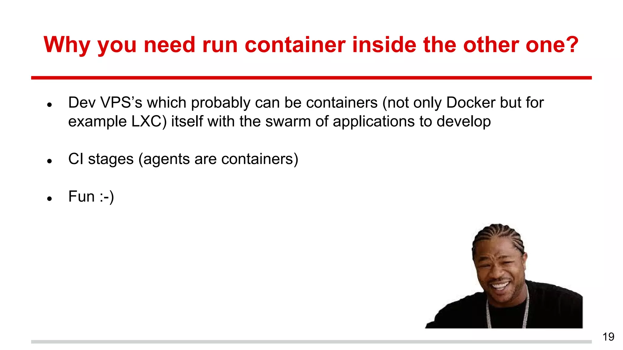 Why you need run container inside the other one?
● Dev VPS’s which probably can be containers (not only Docker but for
example LXC) itself with the swarm of applications to develop
● CI stages (agents are containers)
● Fun :-)
19
 