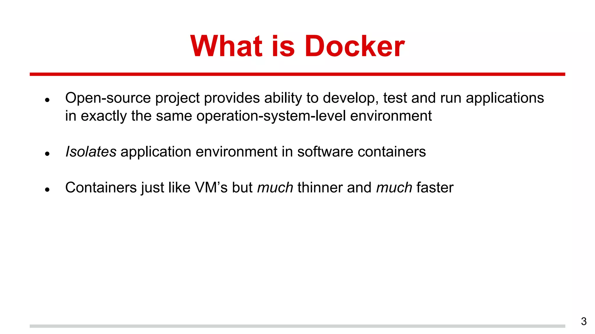 What is Docker
● Open-source project provides ability to develop, test and run applications
in exactly the same operation-system-level environment
● Isolates application environment in software containers
● Containers just like VM’s but much thinner and much faster
3
 