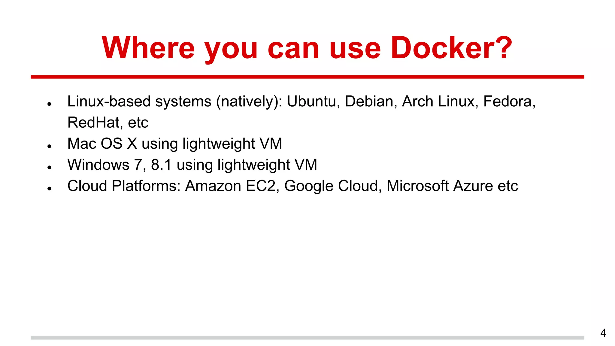 Where you can use Docker?
● Linux-based systems (natively): Ubuntu, Debian, Arch Linux, Fedora,
RedHat, etc
● Mac OS X using lightweight VM
● Windows 7, 8.1 using lightweight VM
● Cloud Platforms: Amazon EC2, Google Cloud, Microsoft Azure etc
4
 