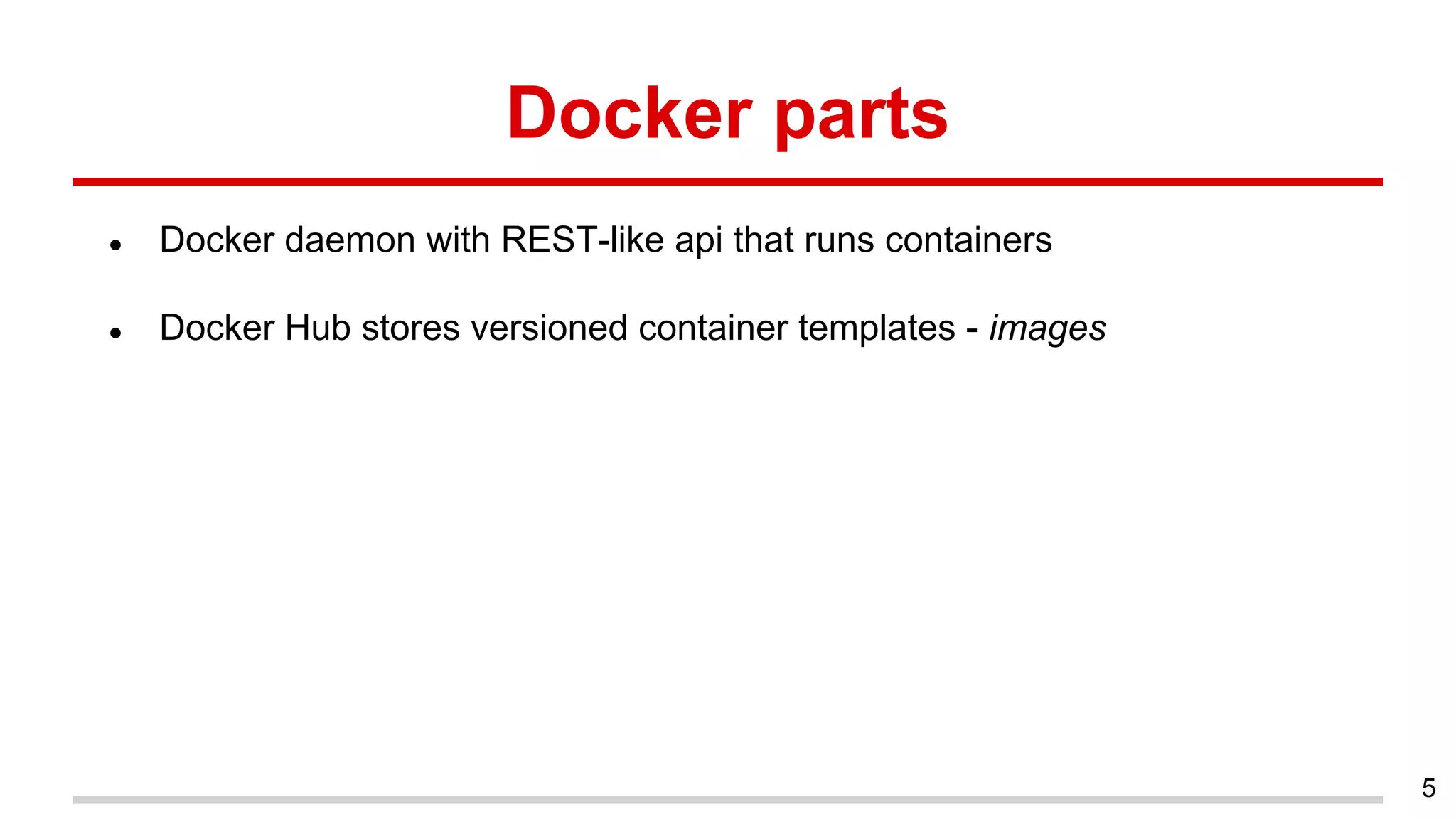 Docker parts
● Docker daemon with REST-like api that runs containers
● Docker Hub stores versioned container templates - images
5
 