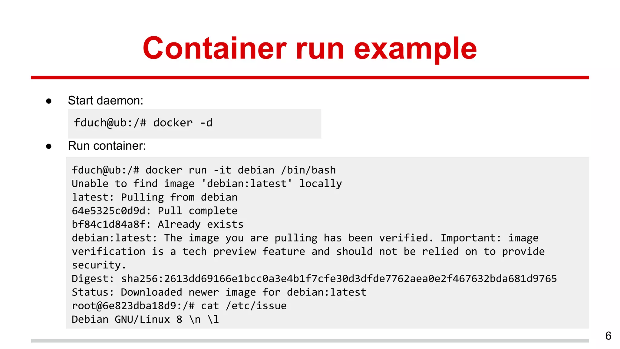 Container run example
● Start daemon:
● Run container:
6
fduch@ub:/# docker -d
fduch@ub:/# docker run -it debian /bin/bash
Unable to find image 'debian:latest' locally
latest: Pulling from debian
64e5325c0d9d: Pull complete
bf84c1d84a8f: Already exists
debian:latest: The image you are pulling has been verified. Important: image
verification is a tech preview feature and should not be relied on to provide
security.
Digest: sha256:2613dd69166e1bcc0a3e4b1f7cfe30d3dfde7762aea0e2f467632bda681d9765
Status: Downloaded newer image for debian:latest
root@6e823dba18d9:/# cat /etc/issue
Debian GNU/Linux 8 n l
 