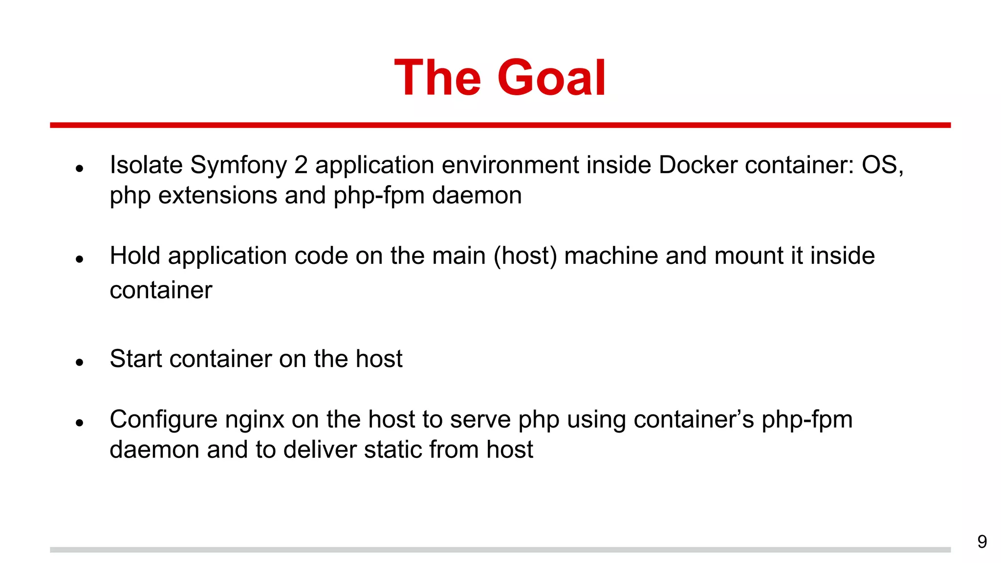The Goal
● Isolate Symfony 2 application environment inside Docker container: OS,
php extensions and php-fpm daemon
● Hold application code on the main (host) machine and mount it inside
container
● Start container on the host
● Configure nginx on the host to serve php using container’s php-fpm
daemon and to deliver static from host
9
 