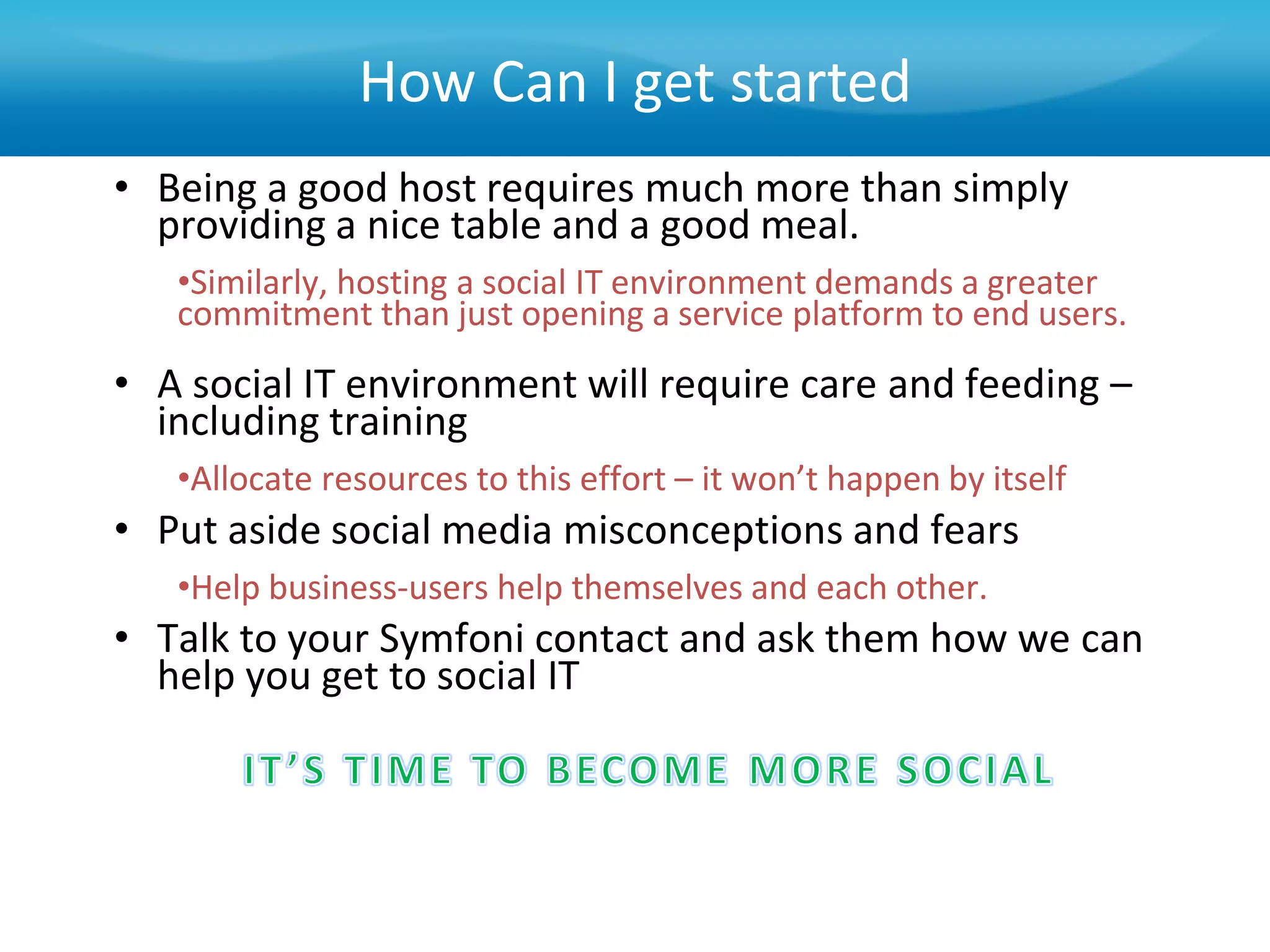 How Can I get started
• Being a good host requires much more than simply
  providing a nice table and a good meal.
   •Similarly, hosting a social IT environment demands a greater
   commitment than just opening a service platform to end users.
• A social IT environment will require care and feeding –
  including training
   •Allocate resources to this effort – it won’t happen by itself
• Put aside social media misconceptions and fears
   •Help business-users help themselves and each other.
• Talk to your Symfoni contact and ask them how we can
  help you get to social IT
 