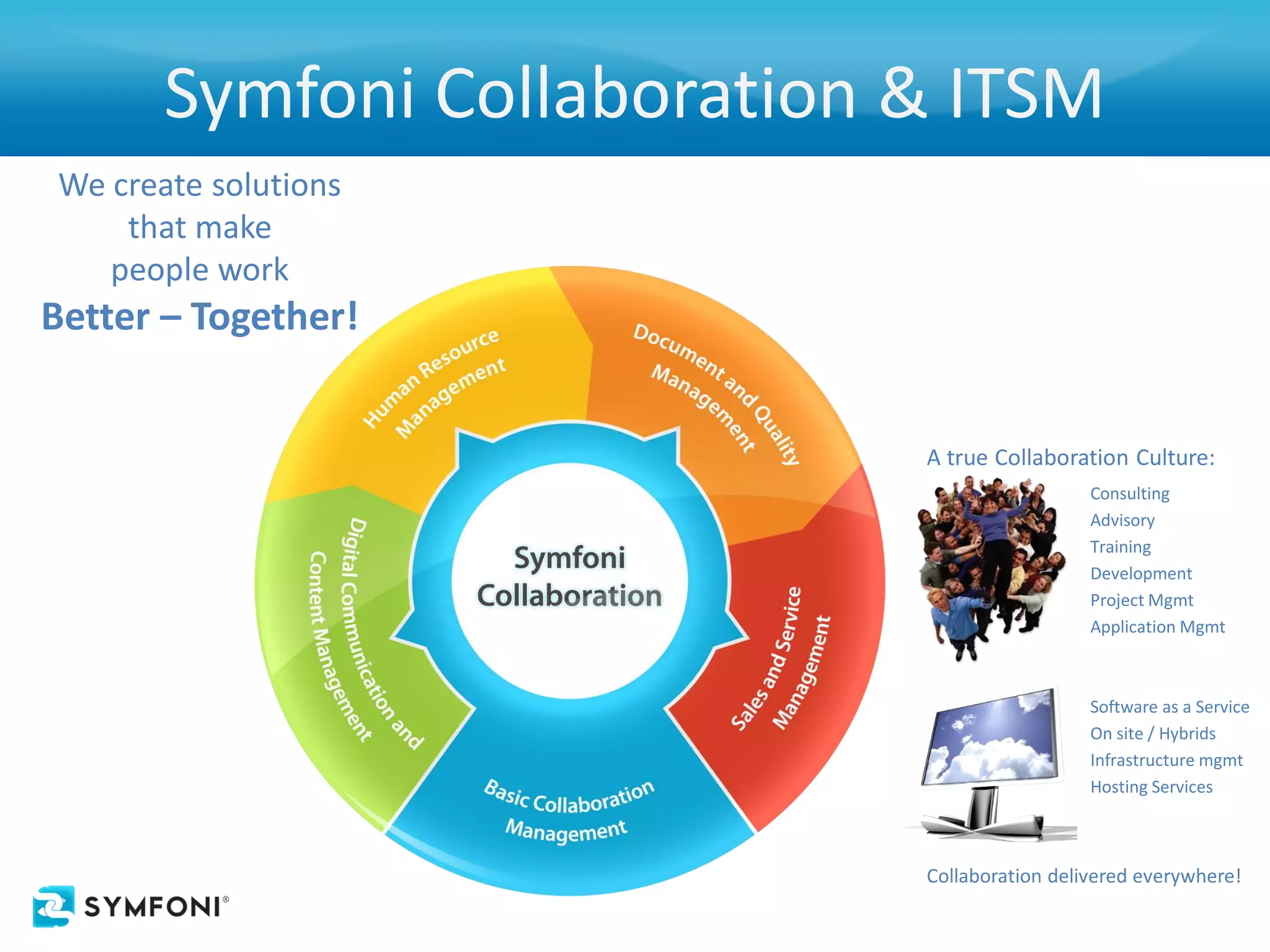 Symfoni Collaboration & ITSM
We create solutions
    that make
   people work
Better – Together!


                             A true Collaboration Culture:
                                               Consulting
                                               Advisory
                                               Training
                                               Development
                                               Project Mgmt
                                               Application Mgmt



                                               Software as a Service
                                               On site / Hybrids
                                               Infrastructure mgmt
                                               Hosting Services



                             Collaboration delivered everywhere!
 