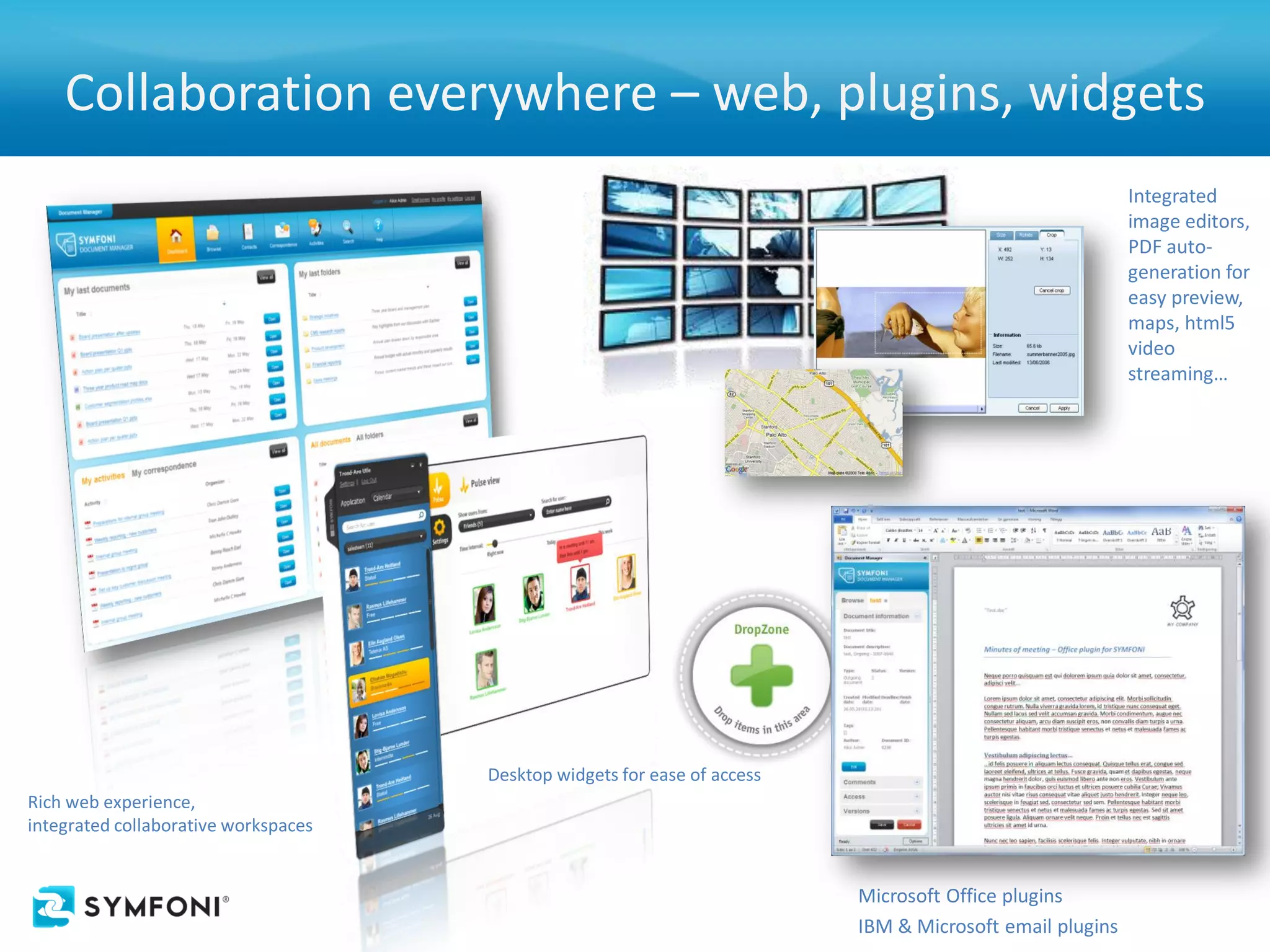 Collaboration everywhere – web, plugins, widgets
                                                                                                           Integrated
                                                                                                           image editors,
                                                                                                           PDF auto-
                                                                                                           generation for
                                                                                                           easy preview,
                                                                                                           maps, html5
                                                                                                           video
                                                                                                           streaming…




                                      Desktop widgets for ease of access
Rich web experience,
integrated collaborative workspaces


                                                                           Microsoft Office plugins
                                                                           IBM & Microsoft email plugins
 