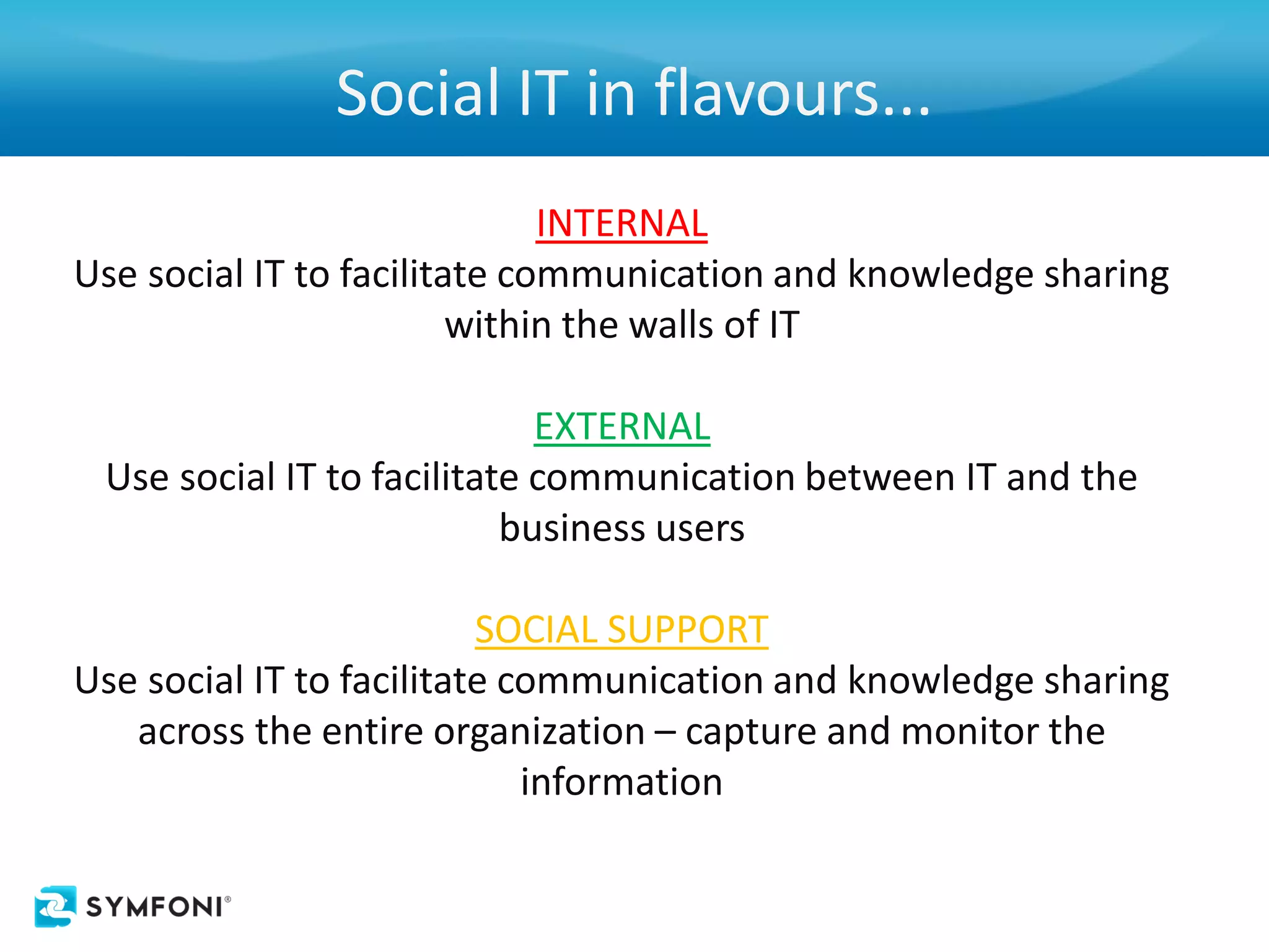 Social IT in flavours...
                              INTERNAL
Use social IT to facilitate communication and knowledge sharing
                         within the walls of IT

                             EXTERNAL
 Use social IT to facilitate communication between IT and the
                           business users

                          SOCIAL SUPPORT
Use social IT to facilitate communication and knowledge sharing
   across the entire organization – capture and monitor the
                             information
 