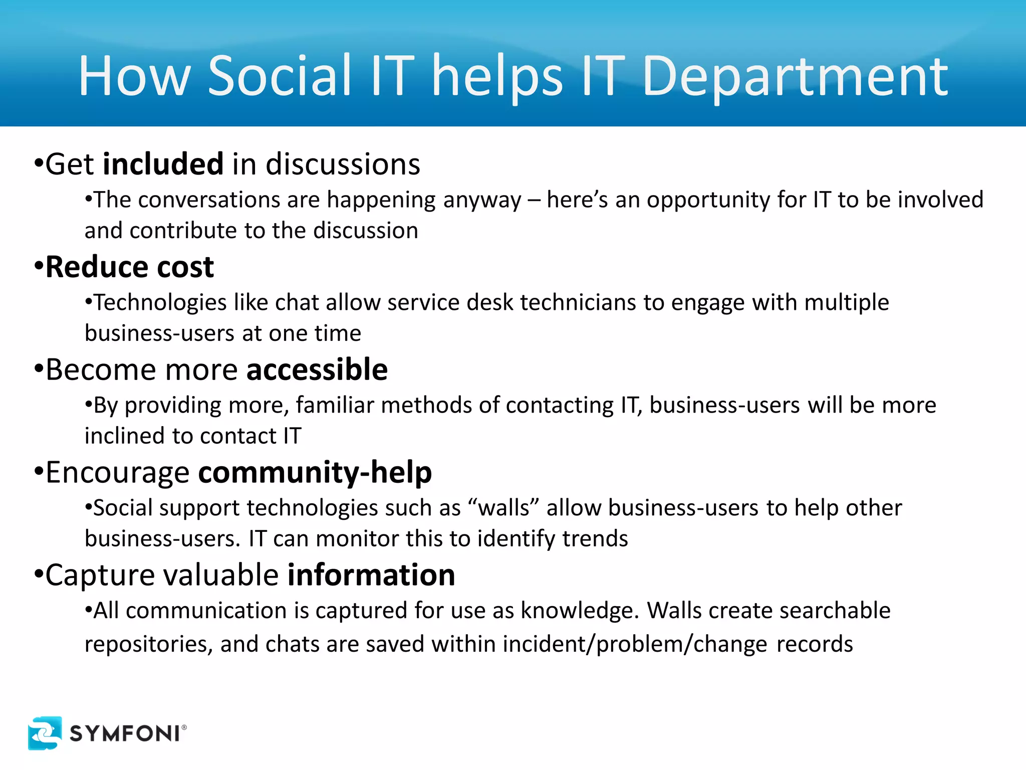 How Social IT helps IT Department
•Get included in discussions
   •The conversations are happening anyway – here’s an opportunity for IT to be involved
   and contribute to the discussion
•Reduce cost
   •Technologies like chat allow service desk technicians to engage with multiple
   business-users at one time
•Become more accessible
   •By providing more, familiar methods of contacting IT, business-users will be more
   inclined to contact IT
•Encourage community-help
   •Social support technologies such as “walls” allow business-users to help other
   business-users. IT can monitor this to identify trends
•Capture valuable information
   •All communication is captured for use as knowledge. Walls create searchable
   repositories, and chats are saved within incident/problem/change records
 