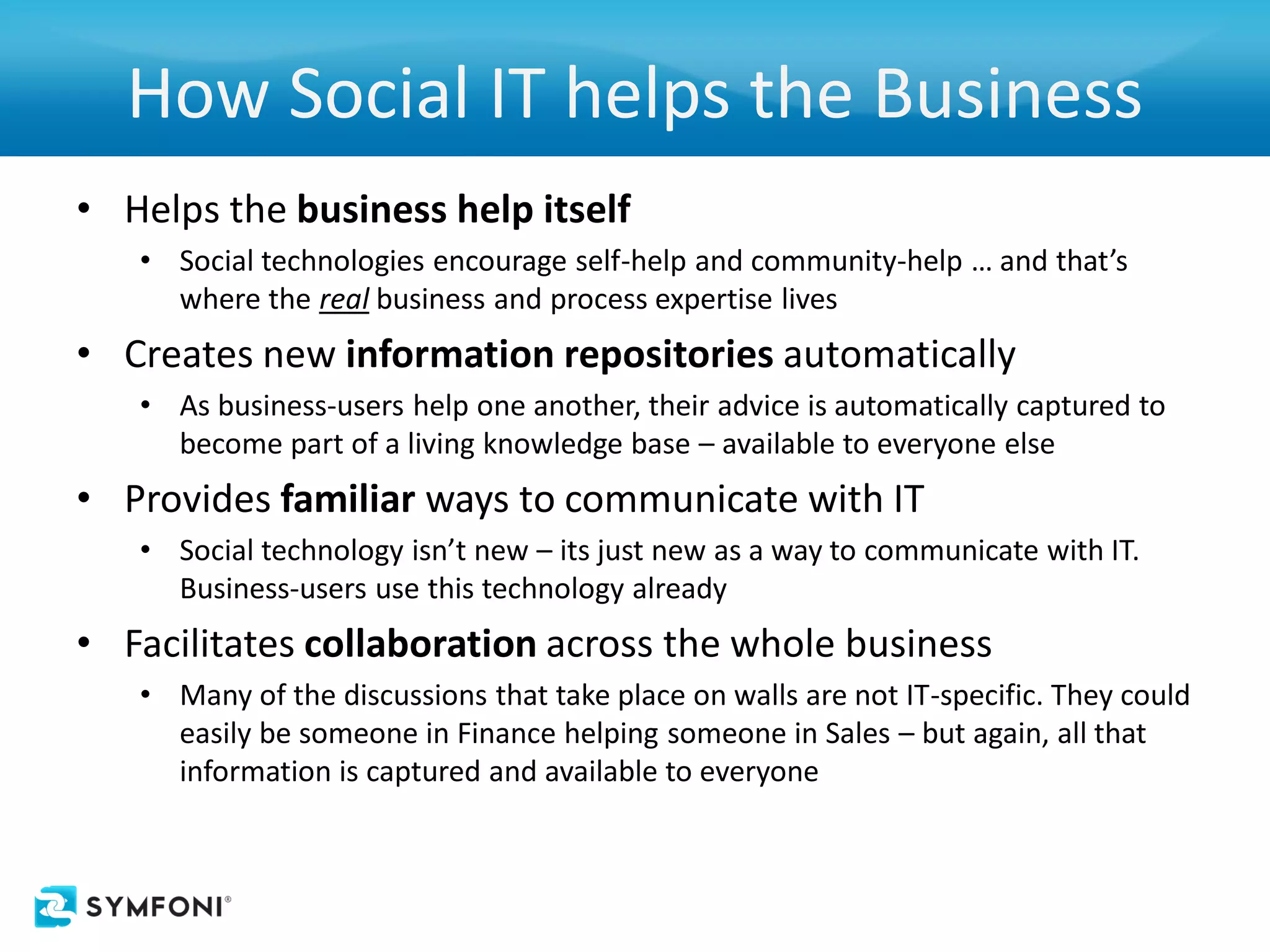 How Social IT helps the Business
• Helps the business help itself
   • Social technologies encourage self-help and community-help … and that’s
     where the real business and process expertise lives
• Creates new information repositories automatically
   • As business-users help one another, their advice is automatically captured to
     become part of a living knowledge base – available to everyone else
• Provides familiar ways to communicate with IT
   • Social technology isn’t new – its just new as a way to communicate with IT.
     Business-users use this technology already
• Facilitates collaboration across the whole business
   • Many of the discussions that take place on walls are not IT-specific. They could
     easily be someone in Finance helping someone in Sales – but again, all that
     information is captured and available to everyone
 