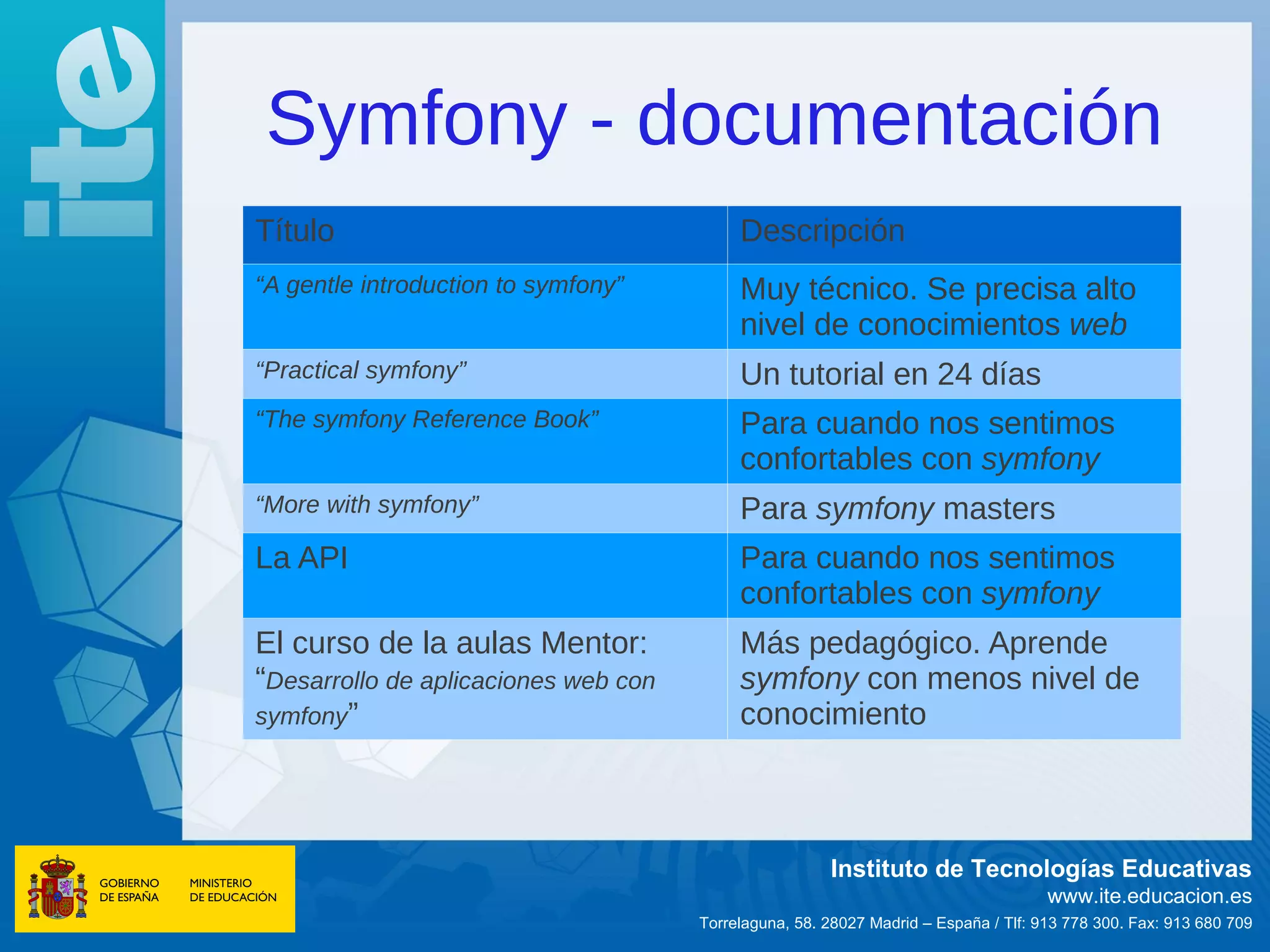 Symfony - documentación
Título                                     Descripción
“A gentle introduction to symfony”         Muy técnico. Se precisa alto
                                           nivel de conocimientos web
“Practical symfony”                        Un tutorial en 24 días
“The symfony Reference Book”               Para cuando nos sentimos
                                           confortables con symfony
“More with symfony”                        Para symfony masters
La API                                     Para cuando nos sentimos
                                           confortables con symfony
El curso de la aulas Mentor:               Más pedagógico. Aprende
“Desarrollo de aplicaciones web con        symfony con menos nivel de
symfony”                                   conocimiento



                                                       Instituto de Tecnologías Educativas
                                                                                     www.ite.educacion.es
                                      Torrelaguna, 58. 28027 Madrid – España / Tlf: 913 778 300. Fax: 913 680 709
 
