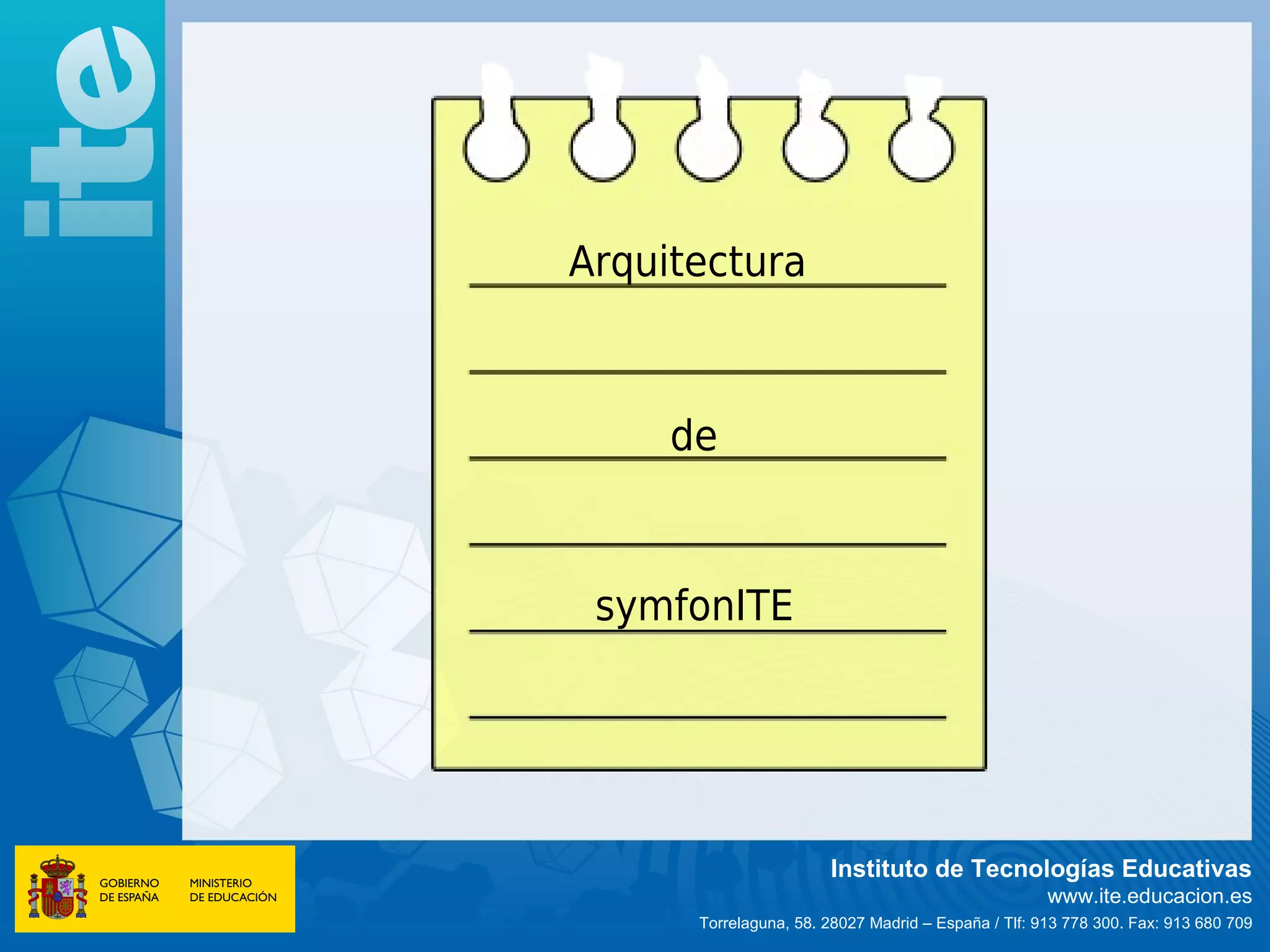 Arquitectura



     de



 symfonITE




                       Instituto de Tecnologías Educativas
                                                     www.ite.educacion.es
      Torrelaguna, 58. 28027 Madrid – España / Tlf: 913 778 300. Fax: 913 680 709
 