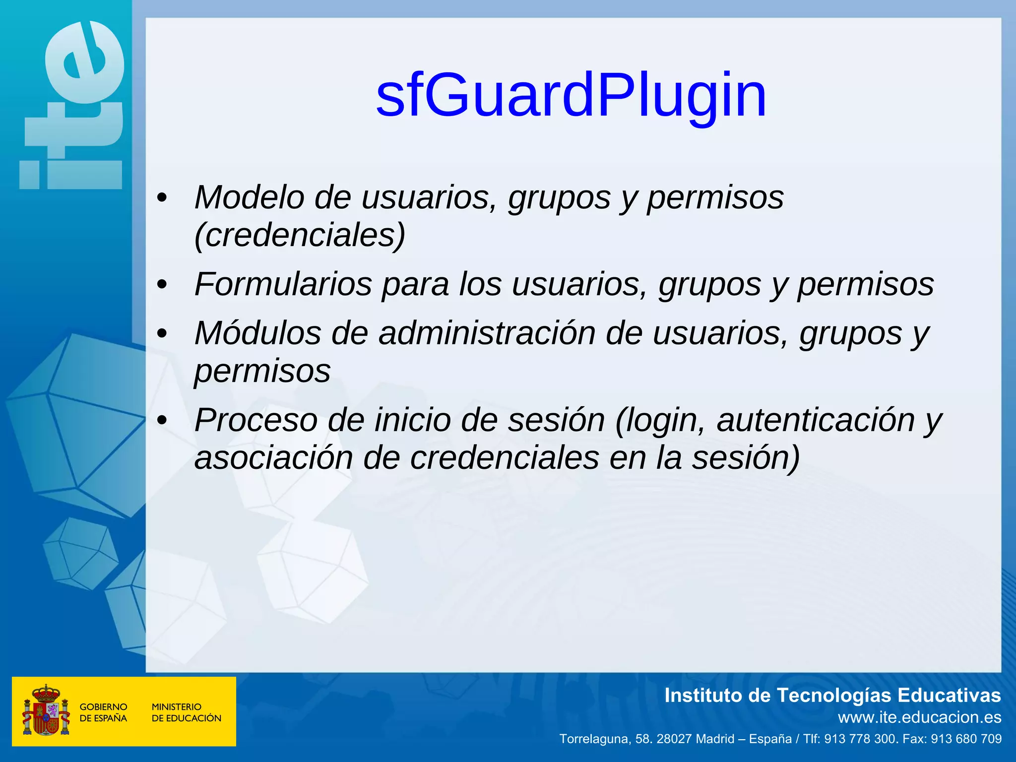 sfGuardPlugin
• Modelo de usuarios, grupos y permisos
  (credenciales)
• Formularios para los usuarios, grupos y permisos
• Módulos de administración de usuarios, grupos y
  permisos
• Proceso de inicio de sesión (login, autenticación y
  asociación de credenciales en la sesión)




                                            Instituto de Tecnologías Educativas
                                                                          www.ite.educacion.es
                           Torrelaguna, 58. 28027 Madrid – España / Tlf: 913 778 300. Fax: 913 680 709
 