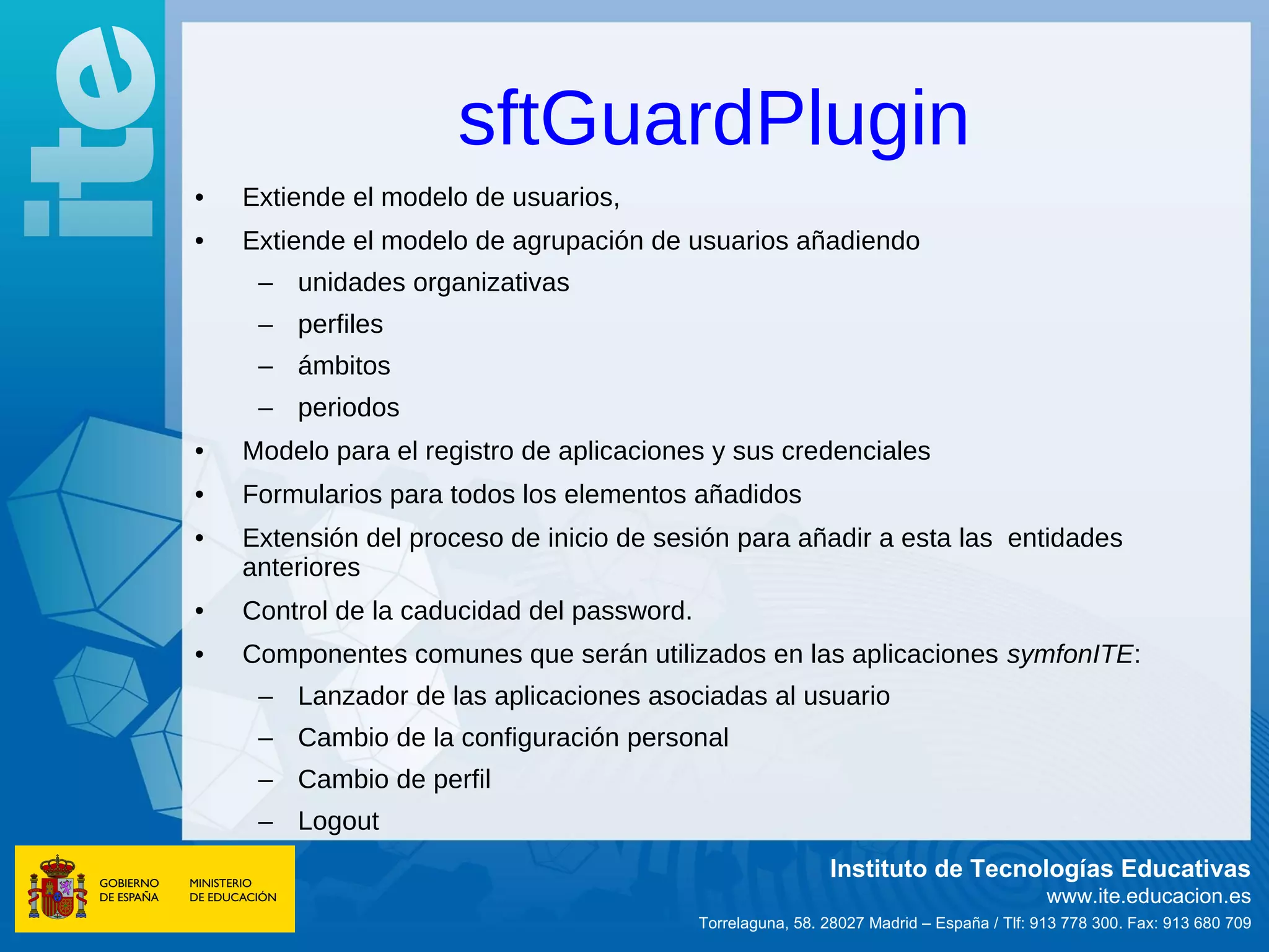 sftGuardPlugin
•   Extiende el modelo de usuarios,
•   Extiende el modelo de agrupación de usuarios añadiendo
     – unidades organizativas
     – perfiles
     – ámbitos
     – periodos
•   Modelo para el registro de aplicaciones y sus credenciales
•   Formularios para todos los elementos añadidos
•   Extensión del proceso de inicio de sesión para añadir a esta las entidades
    anteriores
•   Control de la caducidad del password.
•   Componentes comunes que serán utilizados en las aplicaciones symfonITE:
     – Lanzador de las aplicaciones asociadas al usuario
     – Cambio de la configuración personal
     – Cambio de perfil
     – Logout
                                                             Instituto de Tecnologías Educativas
                                                                                           www.ite.educacion.es
                                            Torrelaguna, 58. 28027 Madrid – España / Tlf: 913 778 300. Fax: 913 680 709
 