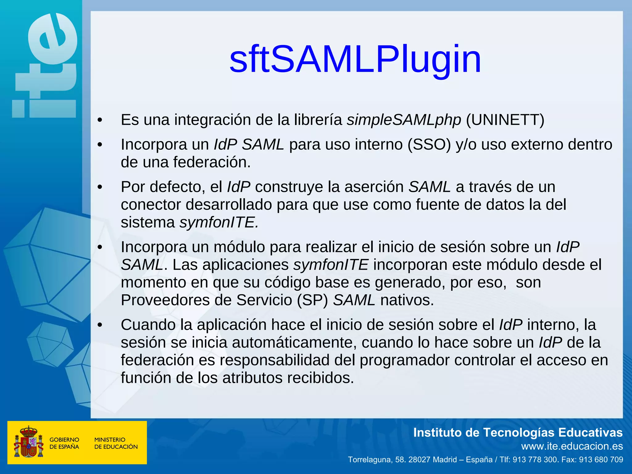 sftSAMLPlugin
•   Es una integración de la librería simpleSAMLphp (UNINETT)
•   Incorpora un IdP SAML para uso interno (SSO) y/o uso externo dentro
    de una federación.
•   Por defecto, el IdP construye la aserción SAML a través de un
    conector desarrollado para que use como fuente de datos la del
    sistema symfonITE.
•   Incorpora un módulo para realizar el inicio de sesión sobre un IdP
    SAML. Las aplicaciones symfonITE incorporan este módulo desde el
    momento en que su código base es generado, por eso, son
    Proveedores de Servicio (SP) SAML nativos.
•   Cuando la aplicación hace el inicio de sesión sobre el IdP interno, la
    sesión se inicia automáticamente, cuando lo hace sobre un IdP de la
    federación es responsabilidad del programador controlar el acceso en
    función de los atributos recibidos.


                                                     Instituto de Tecnologías Educativas
                                                                                   www.ite.educacion.es
                                    Torrelaguna, 58. 28027 Madrid – España / Tlf: 913 778 300. Fax: 913 680 709
 
