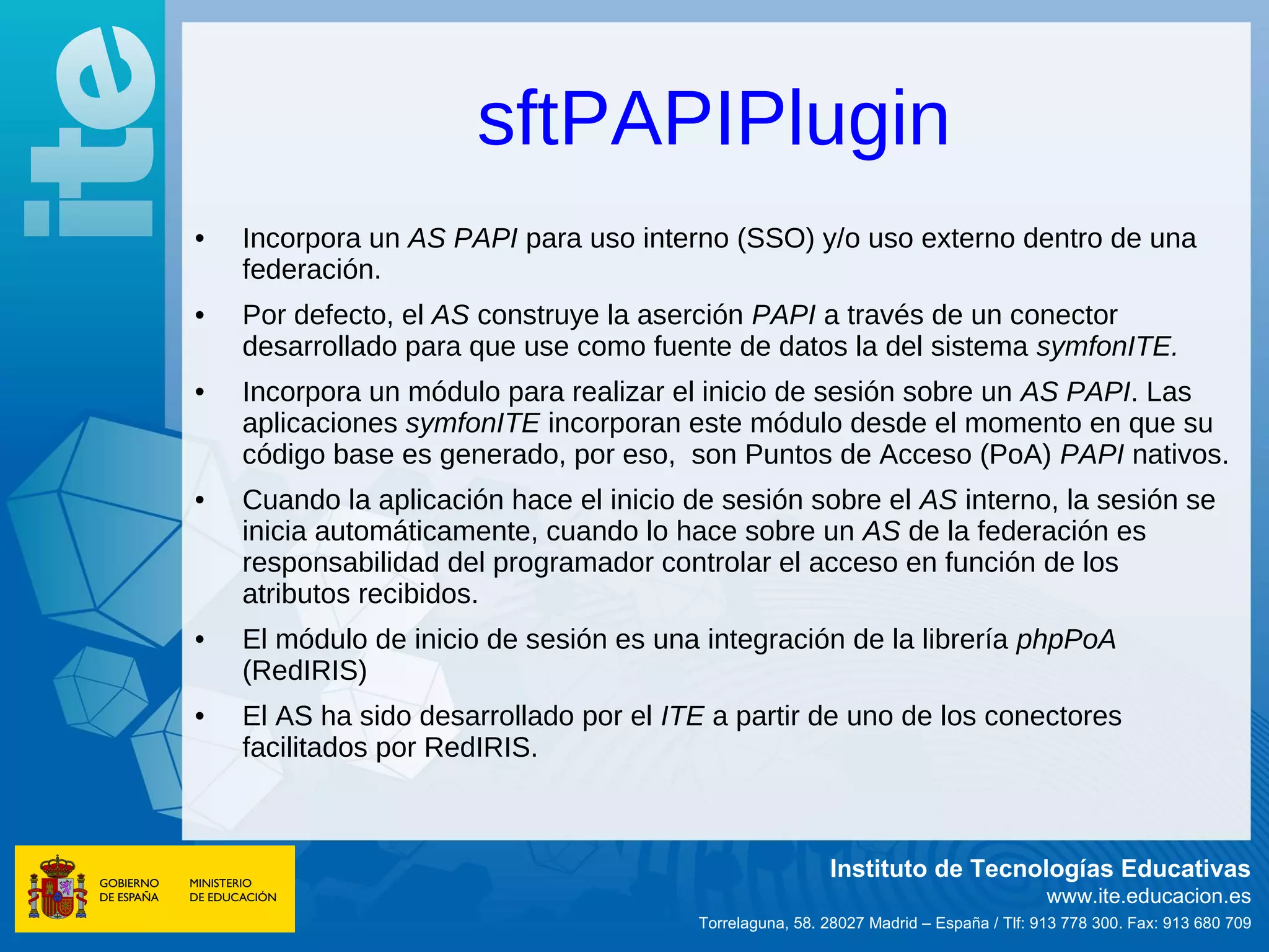 sftPAPIPlugin
•   Incorpora un AS PAPI para uso interno (SSO) y/o uso externo dentro de una
    federación.
•   Por defecto, el AS construye la aserción PAPI a través de un conector
    desarrollado para que use como fuente de datos la del sistema symfonITE.
•   Incorpora un módulo para realizar el inicio de sesión sobre un AS PAPI. Las
    aplicaciones symfonITE incorporan este módulo desde el momento en que su
    código base es generado, por eso, son Puntos de Acceso (PoA) PAPI nativos.
•   Cuando la aplicación hace el inicio de sesión sobre el AS interno, la sesión se
    inicia automáticamente, cuando lo hace sobre un AS de la federación es
    responsabilidad del programador controlar el acceso en función de los
    atributos recibidos.
•   El módulo de inicio de sesión es una integración de la librería phpPoA
    (RedIRIS)
•   El AS ha sido desarrollado por el ITE a partir de uno de los conectores
    facilitados por RedIRIS.



                                                          Instituto de Tecnologías Educativas
                                                                                        www.ite.educacion.es
                                         Torrelaguna, 58. 28027 Madrid – España / Tlf: 913 778 300. Fax: 913 680 709
 