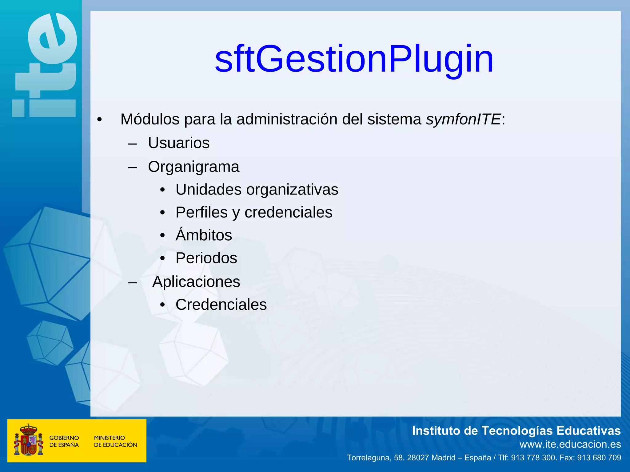 sftGestionPlugin
•   Módulos para la administración del sistema symfonITE:
     – Usuarios
     – Organigrama
        • Unidades organizativas
        • Perfiles y credenciales
        • Ámbitos
        • Periodos
     – Aplicaciones
        • Credenciales




                                                     Instituto de Tecnologías Educativas
                                                                                   www.ite.educacion.es
                                    Torrelaguna, 58. 28027 Madrid – España / Tlf: 913 778 300. Fax: 913 680 709
 