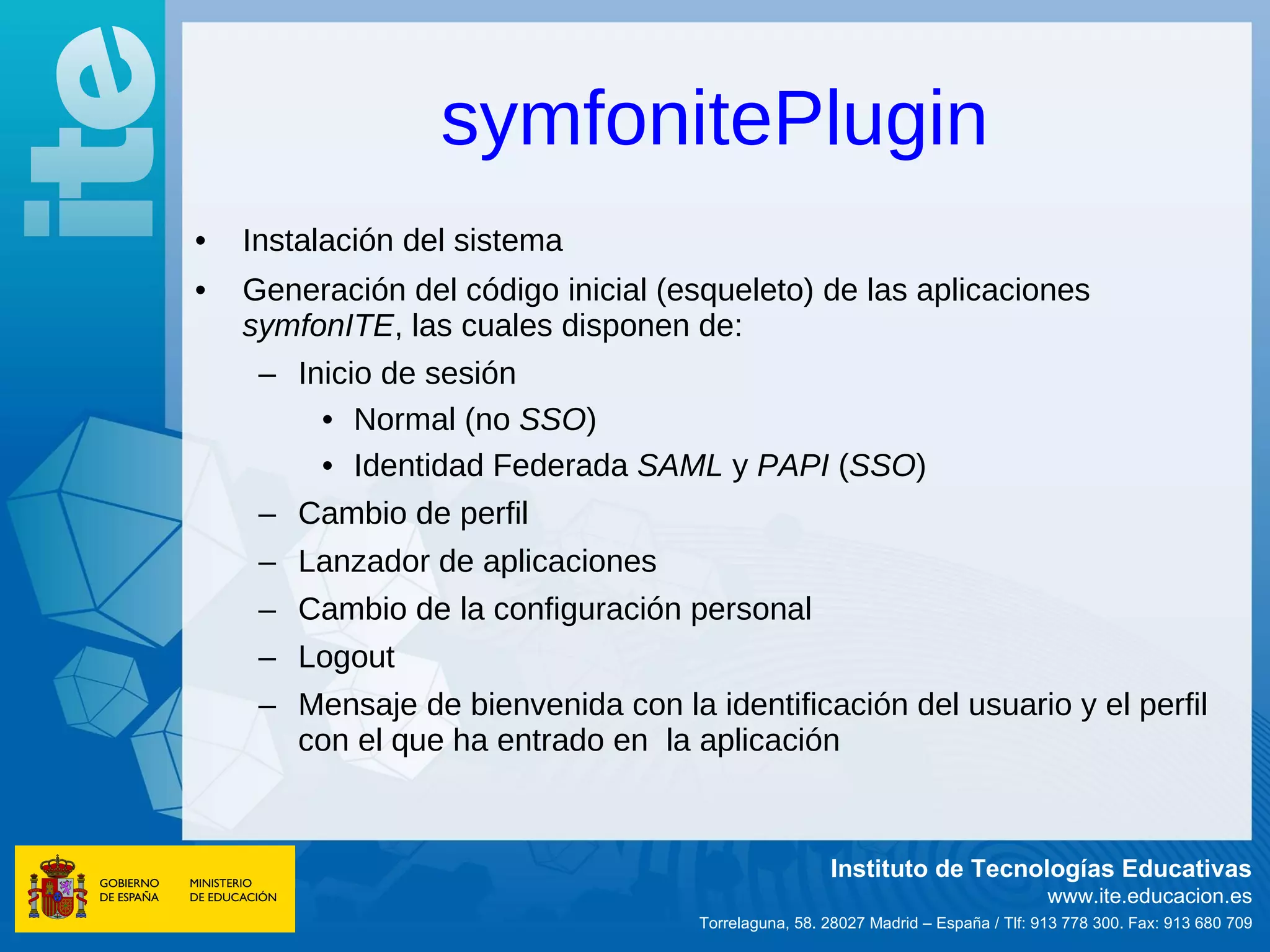 symfonitePlugin
•   Instalación del sistema
•   Generación del código inicial (esqueleto) de las aplicaciones
    symfonITE, las cuales disponen de:
     – Inicio de sesión
         • Normal (no SSO)
         • Identidad Federada SAML y PAPI (SSO)
     – Cambio de perfil
     – Lanzador de aplicaciones
     – Cambio de la configuración personal
     – Logout
     – Mensaje de bienvenida con la identificación del usuario y el perfil
       con el que ha entrado en la aplicación


                                                      Instituto de Tecnologías Educativas
                                                                                    www.ite.educacion.es
                                     Torrelaguna, 58. 28027 Madrid – España / Tlf: 913 778 300. Fax: 913 680 709
 