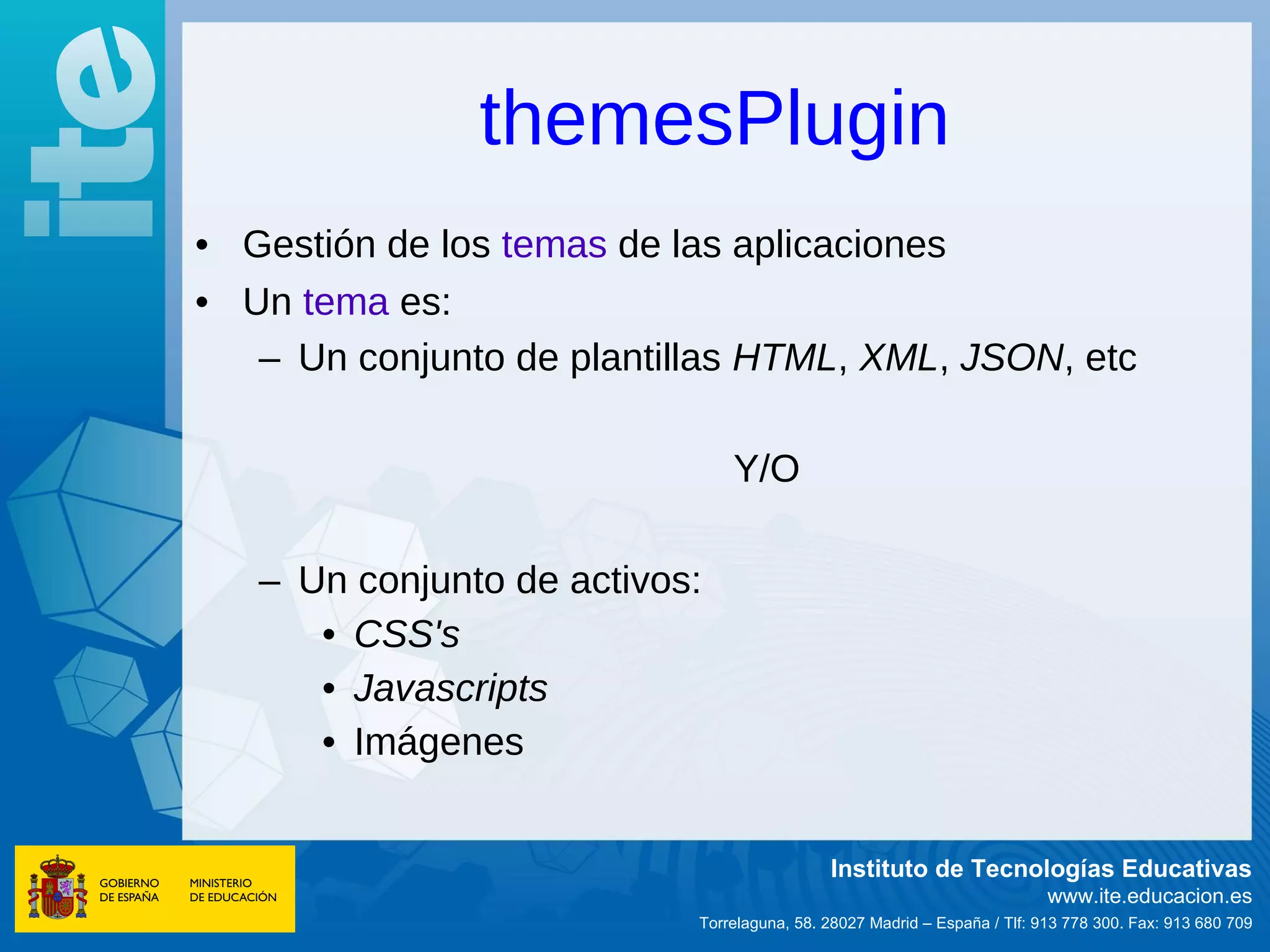 themesPlugin
• Gestión de los temas de las aplicaciones
• Un tema es:
   – Un conjunto de plantillas HTML, XML, JSON, etc

                               Y/O

   – Un conjunto de activos:
      • CSS's
      • Javascripts
      • Imágenes


                                            Instituto de Tecnologías Educativas
                                                                          www.ite.educacion.es
                           Torrelaguna, 58. 28027 Madrid – España / Tlf: 913 778 300. Fax: 913 680 709
 