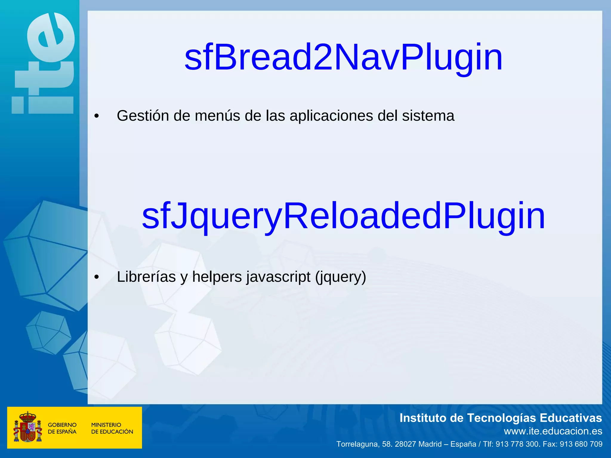 sfBread2NavPlugin
•   Gestión de menús de las aplicaciones del sistema




       sfJqueryReloadedPlugin
•   Librerías y helpers javascript (jquery)




                                                       Instituto de Tecnologías Educativas
                                                                                     www.ite.educacion.es
                                      Torrelaguna, 58. 28027 Madrid – España / Tlf: 913 778 300. Fax: 913 680 709
 