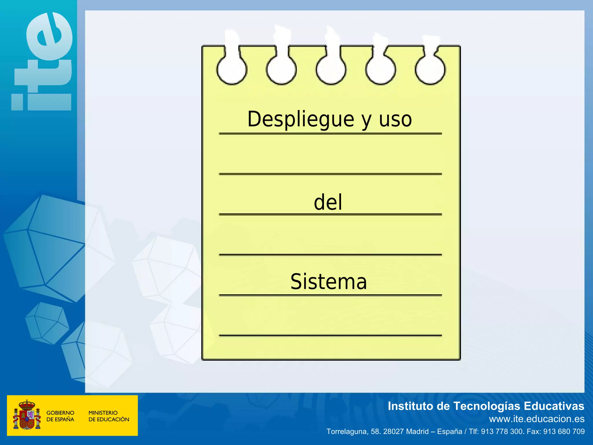 Despliegue y uso


      del


    Sistema




                        Instituto de Tecnologías Educativas
                                                      www.ite.educacion.es
       Torrelaguna, 58. 28027 Madrid – España / Tlf: 913 778 300. Fax: 913 680 709
 
