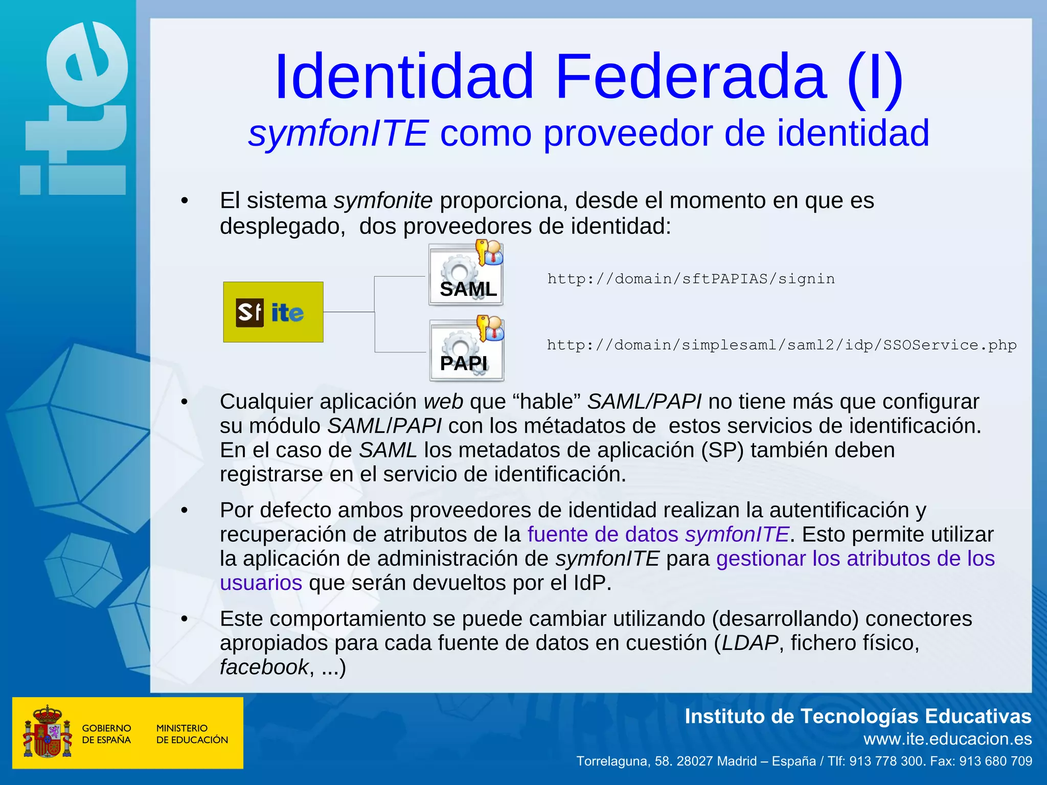 Identidad Federada (I)
      symfonITE como proveedor de identidad
•   El sistema symfonite proporciona, desde el momento en que es
    desplegado, dos proveedores de identidad:

                                     http://domain/sftPAPIAS/signin
                          SAML

                                     http://domain/simplesaml/saml2/idp/SSOService.php
                          PAPI
•   Cualquier aplicación web que “hable” SAML/PAPI no tiene más que configurar
    su módulo SAML/PAPI con los métadatos de estos servicios de identificación.
    En el caso de SAML los metadatos de aplicación (SP) también deben
    registrarse en el servicio de identificación.
•   Por defecto ambos proveedores de identidad realizan la autentificación y
    recuperación de atributos de la fuente de datos symfonITE. Esto permite utilizar
    la aplicación de administración de symfonITE para gestionar los atributos de los
    usuarios que serán devueltos por el IdP.
•   Este comportamiento se puede cambiar utilizando (desarrollando) conectores
    apropiados para cada fuente de datos en cuestión (LDAP, fichero físico,
    facebook, ...)

                                                         Instituto de Tecnologías Educativas
                                                                                       www.ite.educacion.es
                                        Torrelaguna, 58. 28027 Madrid – España / Tlf: 913 778 300. Fax: 913 680 709
 