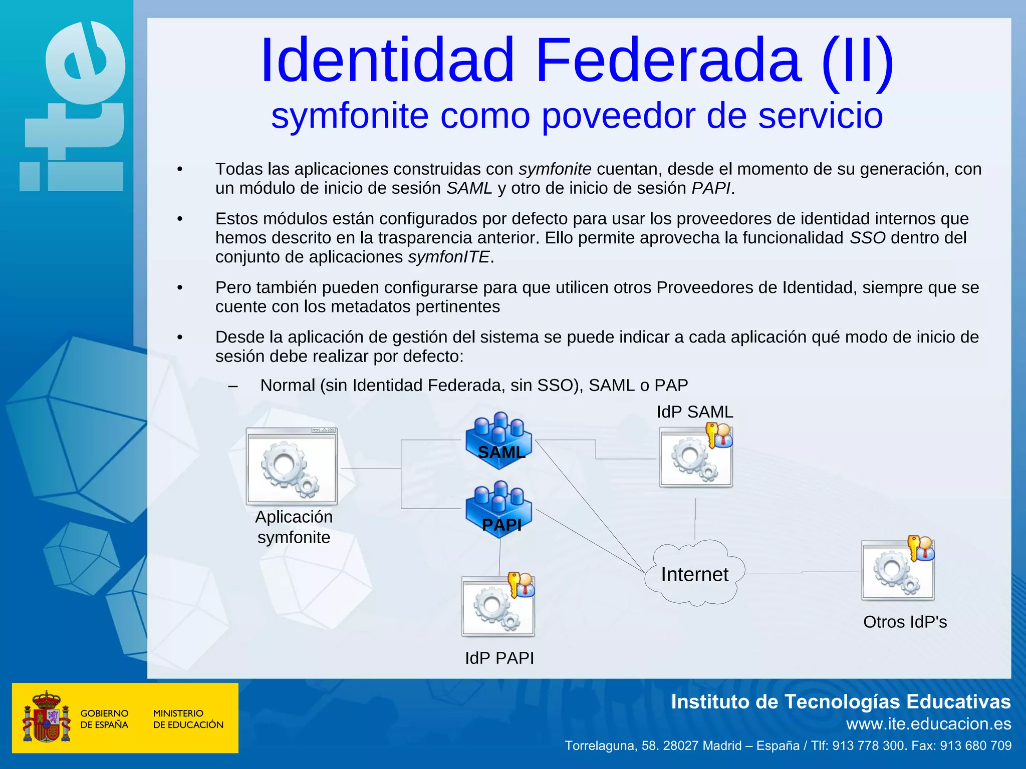 Identidad Federada (II)
           symfonite como poveedor de servicio
•   Todas las aplicaciones construidas con symfonite cuentan, desde el momento de su generación, con
    un módulo de inicio de sesión SAML y otro de inicio de sesión PAPI.
•   Estos módulos están configurados por defecto para usar los proveedores de identidad internos que
    hemos descrito en la trasparencia anterior. Ello permite aprovecha la funcionalidad SSO dentro del
    conjunto de aplicaciones symfonITE.
•   Pero también pueden configurarse para que utilicen otros Proveedores de Identidad, siempre que se
    cuente con los metadatos pertinentes
•   Desde la aplicación de gestión del sistema se puede indicar a cada aplicación qué modo de inicio de
    sesión debe realizar por defecto:
     –   Normal (sin Identidad Federada, sin SSO), SAML o PAP
                                                                IdP SAML

                                      SAML


         Aplicación                   PAPI
         symfonite

                                                                 Internet

                                                                                                   Otros IdP's

                                    IdP PAPI

                                                                  Instituto de Tecnologías Educativas
                                                                                                www.ite.educacion.es
                                                 Torrelaguna, 58. 28027 Madrid – España / Tlf: 913 778 300. Fax: 913 680 709
 
