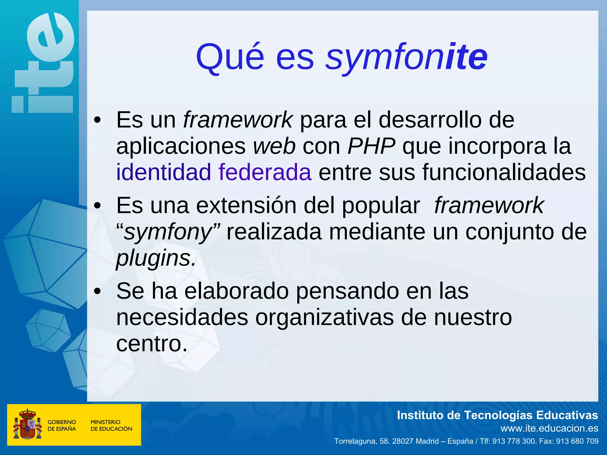 Qué es symfonite
• Es un framework para el desarrollo de
  aplicaciones web con PHP que incorpora la
  identidad federada entre sus funcionalidades
• Es una extensión del popular framework
  “symfony” realizada mediante un conjunto de
  plugins.
• Se ha elaborado pensando en las
  necesidades organizativas de nuestro
  centro.

                                       Instituto de Tecnologías Educativas
                                                                     www.ite.educacion.es
                      Torrelaguna, 58. 28027 Madrid – España / Tlf: 913 778 300. Fax: 913 680 709
 