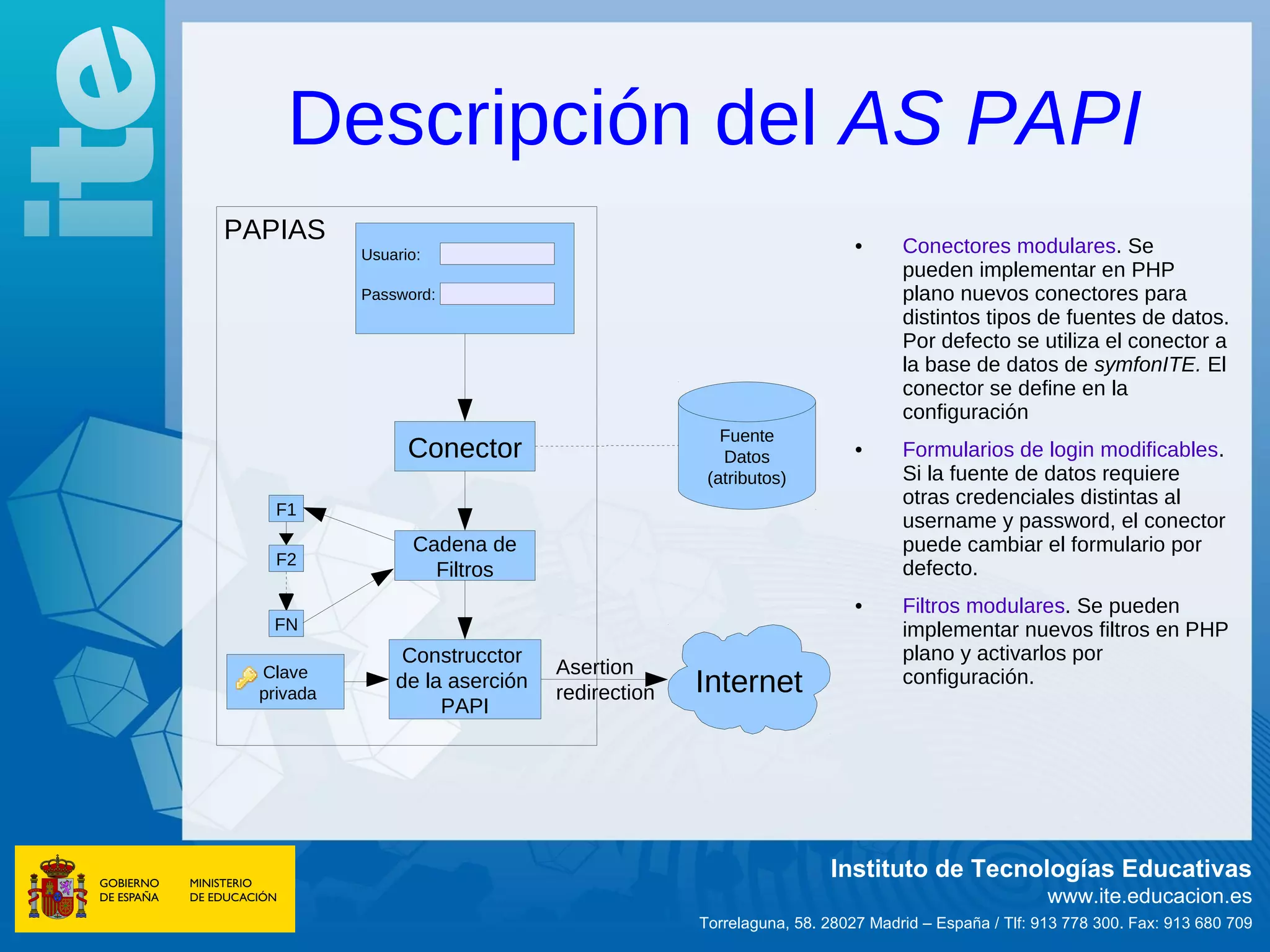 Descripción del AS PAPI
PAPIAS                                                              •     Conectores modulares. Se
            Usuario:
                                                                          pueden implementar en PHP
            Password:                                                     plano nuevos conectores para
                                                                          distintos tipos de fuentes de datos.
                                                                          Por defecto se utiliza el conector a
                                                                          la base de datos de symfonITE. El
                                                                          conector se define en la
                                                                          configuración
                                                  Fuente
                  Conector                        Datos             •     Formularios de login modificables.
                                                (atributos)               Si la fuente de datos requiere
                                                                          otras credenciales distintas al
    F1
                                                                          username y password, el conector
                  Cadena de                                               puede cambiar el formulario por
    F2
                    Filtros                                               defecto.
                                                                    •     Filtros modulares. Se pueden
   FN                                                                     implementar nuevos filtros en PHP
                 Construcctor                                             plano y activarlos por
  Clave                          Asertion
  privada
                de la aserción
                                 redirection   Internet                   configuración.
                     PAPI




                                                                Instituto de Tecnologías Educativas
                                                                                              www.ite.educacion.es
                                               Torrelaguna, 58. 28027 Madrid – España / Tlf: 913 778 300. Fax: 913 680 709
 