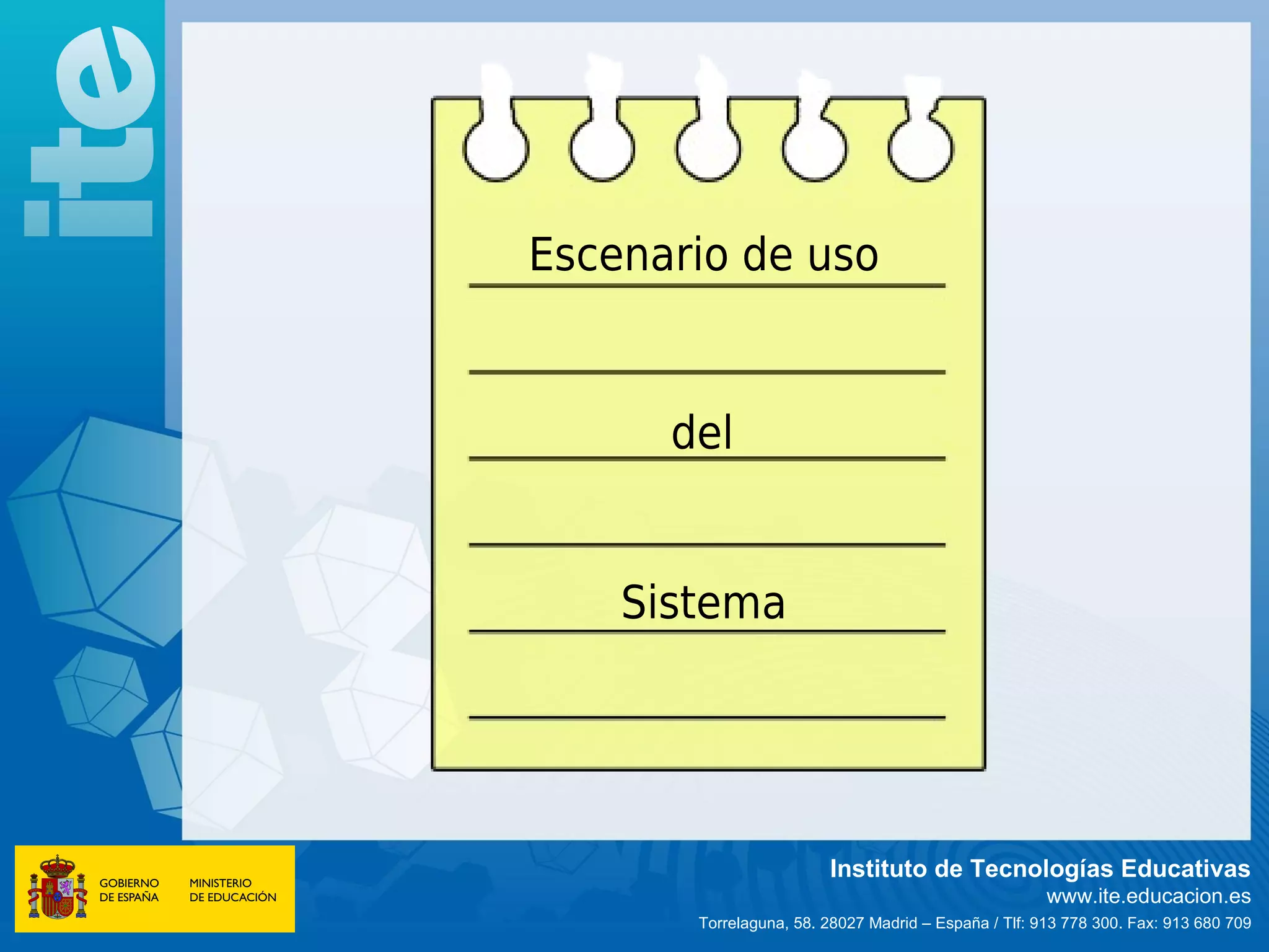 Escenario de uso


      del


    Sistema




                        Instituto de Tecnologías Educativas
                                                      www.ite.educacion.es
       Torrelaguna, 58. 28027 Madrid – España / Tlf: 913 778 300. Fax: 913 680 709
 