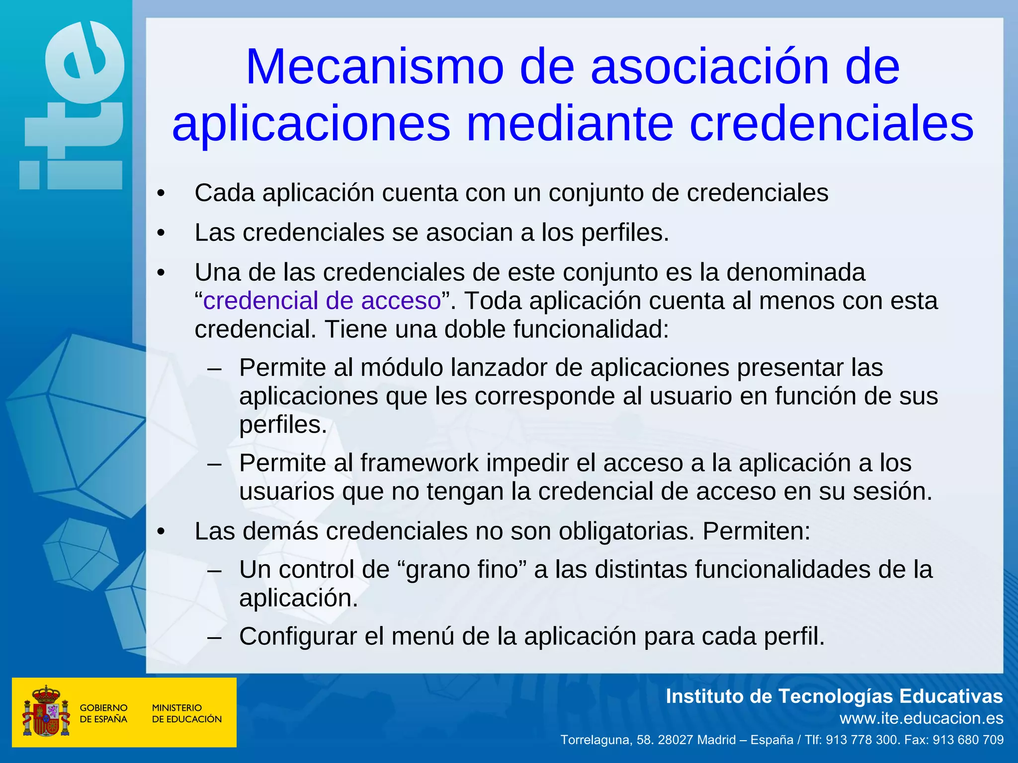 Mecanismo de asociación de
    aplicaciones mediante credenciales
•   Cada aplicación cuenta con un conjunto de credenciales
•   Las credenciales se asocian a los perfiles.
•   Una de las credenciales de este conjunto es la denominada
    “credencial de acceso”. Toda aplicación cuenta al menos con esta
    credencial. Tiene una doble funcionalidad:
     – Permite al módulo lanzador de aplicaciones presentar las
       aplicaciones que les corresponde al usuario en función de sus
       perfiles.
     – Permite al framework impedir el acceso a la aplicación a los
       usuarios que no tengan la credencial de acceso en su sesión.
•   Las demás credenciales no son obligatorias. Permiten:
     – Un control de “grano fino” a las distintas funcionalidades de la
       aplicación.
     – Configurar el menú de la aplicación para cada perfil.

                                                      Instituto de Tecnologías Educativas
                                                                                    www.ite.educacion.es
                                     Torrelaguna, 58. 28027 Madrid – España / Tlf: 913 778 300. Fax: 913 680 709
 