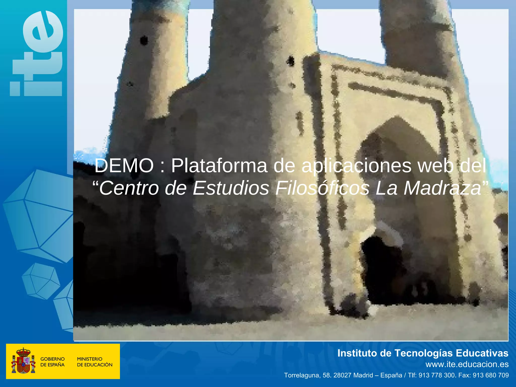 DEMO : Plataforma de aplicaciones web del
“Centro de Estudios Filosóficos La Madraza”




                                     Instituto de Tecnologías Educativas
                                                                   www.ite.educacion.es
                    Torrelaguna, 58. 28027 Madrid – España / Tlf: 913 778 300. Fax: 913 680 709
 