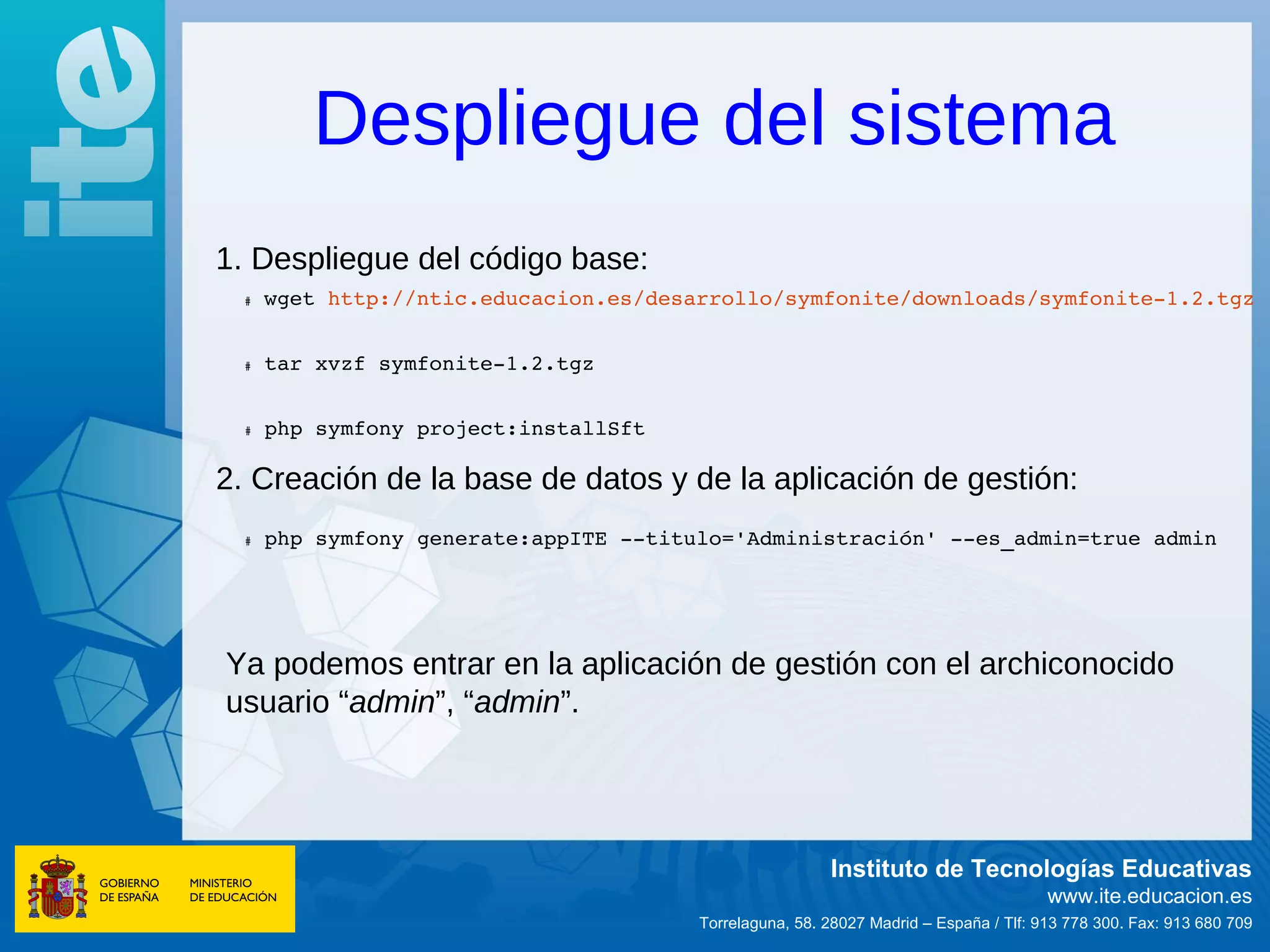Despliegue del sistema
1. Despliegue del código base:
   wget http://ntic.educacion.es/desarrollo/symfonite/downloads/symfonite­1.2.tgz
  #




   tar xvzf symfonite­1.2.tgz  
  #




  #    php symfony project:installSft  

2. Creación de la base de datos y de la aplicación de gestión:
  #    php symfony generate:appITE ­­titulo='Administración' ­­es_admin=true admin  




Ya podemos entrar en la aplicación de gestión con el archiconocido
usuario “admin”, “admin”.




                                                           Instituto de Tecnologías Educativas
                                                                                         www.ite.educacion.es
                                          Torrelaguna, 58. 28027 Madrid – España / Tlf: 913 778 300. Fax: 913 680 709
 