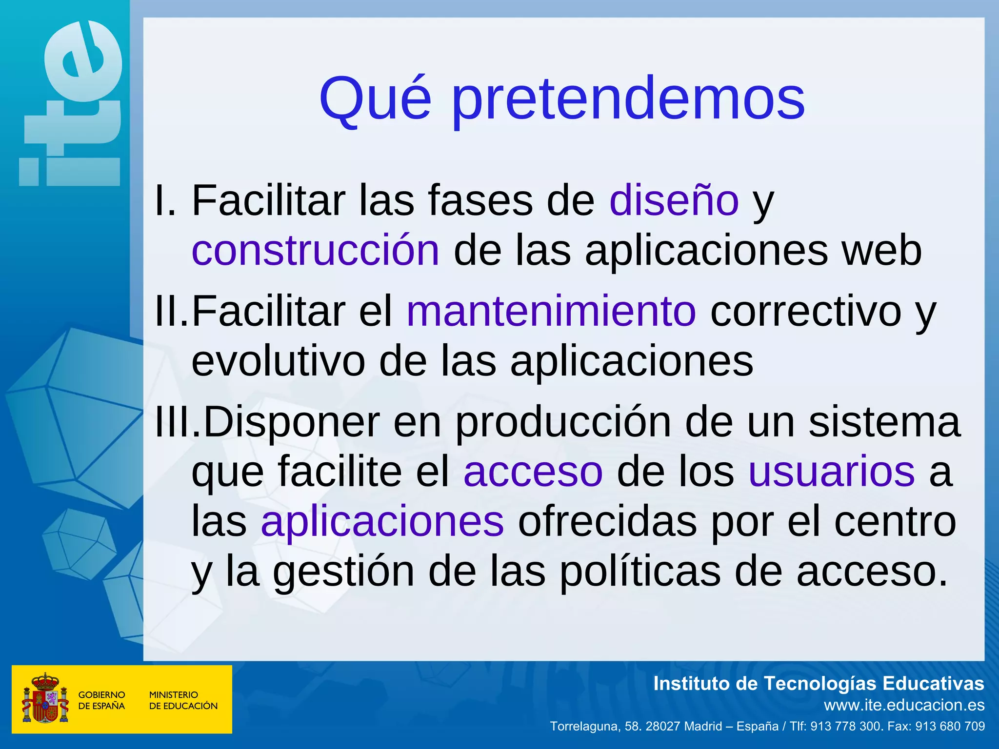 Qué pretendemos
I. Facilitar las fases de diseño y
   construcción de las aplicaciones web
II.Facilitar el mantenimiento correctivo y
   evolutivo de las aplicaciones
III.Disponer en producción de un sistema
   que facilite el acceso de los usuarios a
   las aplicaciones ofrecidas por el centro
   y la gestión de las políticas de acceso.

                                      Instituto de Tecnologías Educativas
                                                                    www.ite.educacion.es
                     Torrelaguna, 58. 28027 Madrid – España / Tlf: 913 778 300. Fax: 913 680 709
 
