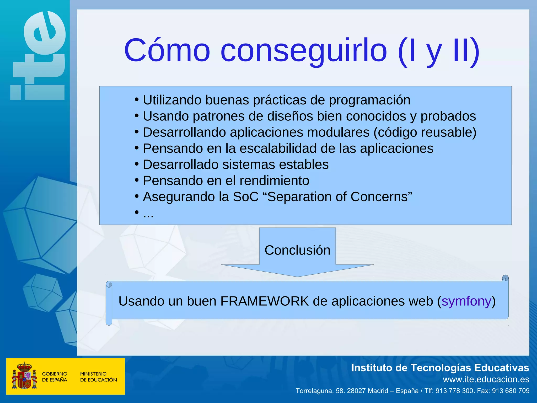 Cómo conseguirlo (I y II)
  • Utilizando buenas prácticas de programación
  • Usando patrones de diseños bien conocidos y probados
  • Desarrollando aplicaciones modulares (código reusable)
  • Pensando en la escalabilidad de las aplicaciones
  • Desarrollado sistemas estables
  • Pensando en el rendimiento
  • Asegurando la SoC “Separation of Concerns”
  • ...

                       Conclusión


Usando un buen FRAMEWORK de aplicaciones web (symfony)



                                             Instituto de Tecnologías Educativas
                                                                           www.ite.educacion.es
                            Torrelaguna, 58. 28027 Madrid – España / Tlf: 913 778 300. Fax: 913 680 709
 