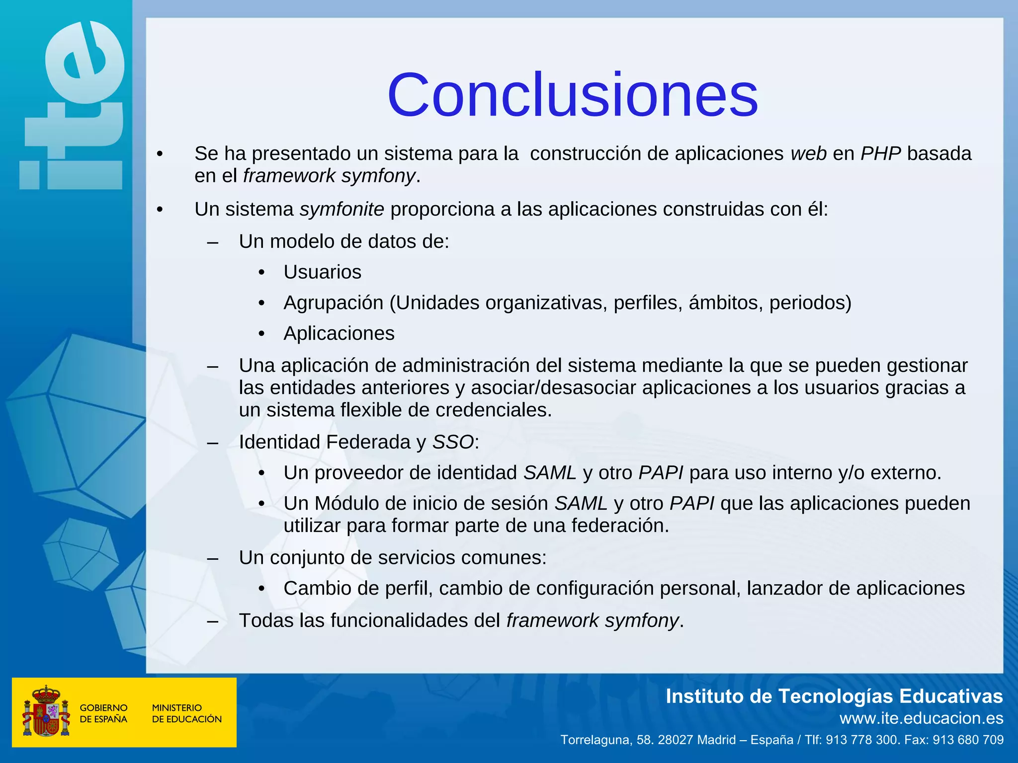 Conclusiones
•   Se ha presentado un sistema para la construcción de aplicaciones web en PHP basada
    en el framework symfony.
•   Un sistema symfonite proporciona a las aplicaciones construidas con él:
     –   Un modelo de datos de:
           • Usuarios
           • Agrupación (Unidades organizativas, perfiles, ámbitos, periodos)
           • Aplicaciones
     –   Una aplicación de administración del sistema mediante la que se pueden gestionar
         las entidades anteriores y asociar/desasociar aplicaciones a los usuarios gracias a
         un sistema flexible de credenciales.
     –   Identidad Federada y SSO:
           • Un proveedor de identidad SAML y otro PAPI para uso interno y/o externo.
           • Un Módulo de inicio de sesión SAML y otro PAPI que las aplicaciones pueden
             utilizar para formar parte de una federación.
     –   Un conjunto de servicios comunes:
           • Cambio de perfil, cambio de configuración personal, lanzador de aplicaciones
     –   Todas las funcionalidades del framework symfony.


                                                              Instituto de Tecnologías Educativas
                                                                                            www.ite.educacion.es
                                             Torrelaguna, 58. 28027 Madrid – España / Tlf: 913 778 300. Fax: 913 680 709
 