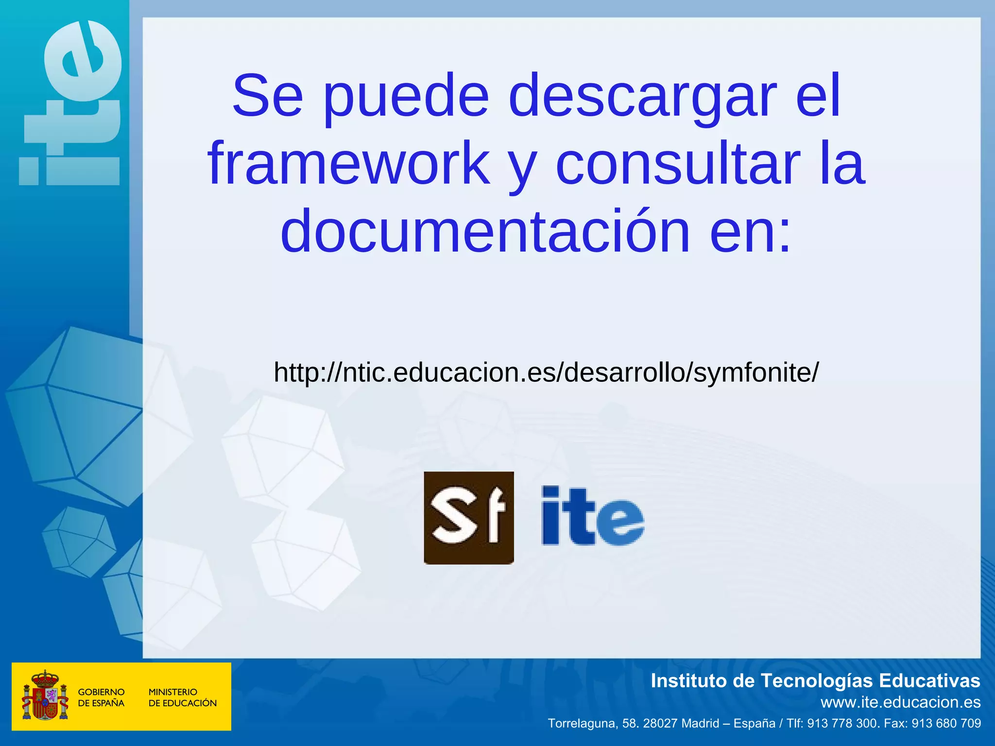 Se puede descargar el
framework y consultar la
   documentación en:

  http://ntic.educacion.es/desarrollo/symfonite/




                                          Instituto de Tecnologías Educativas
                                                                        www.ite.educacion.es
                         Torrelaguna, 58. 28027 Madrid – España / Tlf: 913 778 300. Fax: 913 680 709
 