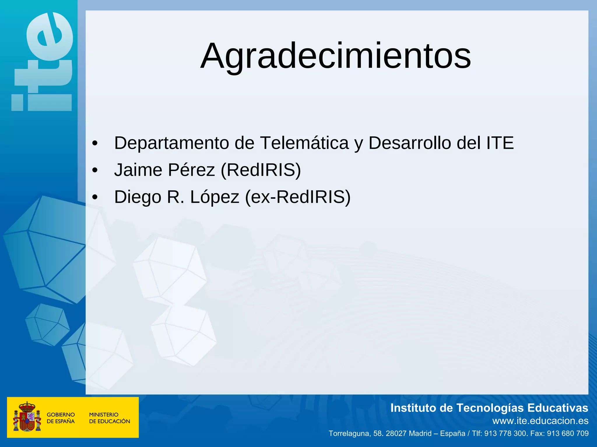 Agradecimientos

• Departamento de Telemática y Desarrollo del ITE
• Jaime Pérez (RedIRIS)
• Diego R. López (ex-RedIRIS)




                                            Instituto de Tecnologías Educativas
                                                                          www.ite.educacion.es
                           Torrelaguna, 58. 28027 Madrid – España / Tlf: 913 778 300. Fax: 913 680 709
 