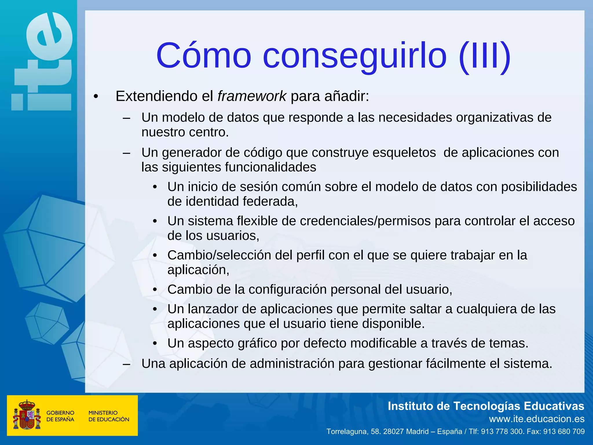 Cómo conseguirlo (III)
•   Extendiendo el framework para añadir:
     – Un modelo de datos que responde a las necesidades organizativas de
       nuestro centro.
     – Un generador de código que construye esqueletos de aplicaciones con
       las siguientes funcionalidades
         • Un inicio de sesión común sobre el modelo de datos con posibilidades
            de identidad federada,
         • Un sistema flexible de credenciales/permisos para controlar el acceso
            de los usuarios,
         • Cambio/selección del perfil con el que se quiere trabajar en la
            aplicación,
         • Cambio de la configuración personal del usuario,
         • Un lanzador de aplicaciones que permite saltar a cualquiera de las
            aplicaciones que el usuario tiene disponible.
         • Un aspecto gráfico por defecto modificable a través de temas.
     – Una aplicación de administración para gestionar fácilmente el sistema.


                                                        Instituto de Tecnologías Educativas
                                                                                      www.ite.educacion.es
                                       Torrelaguna, 58. 28027 Madrid – España / Tlf: 913 778 300. Fax: 913 680 709
 