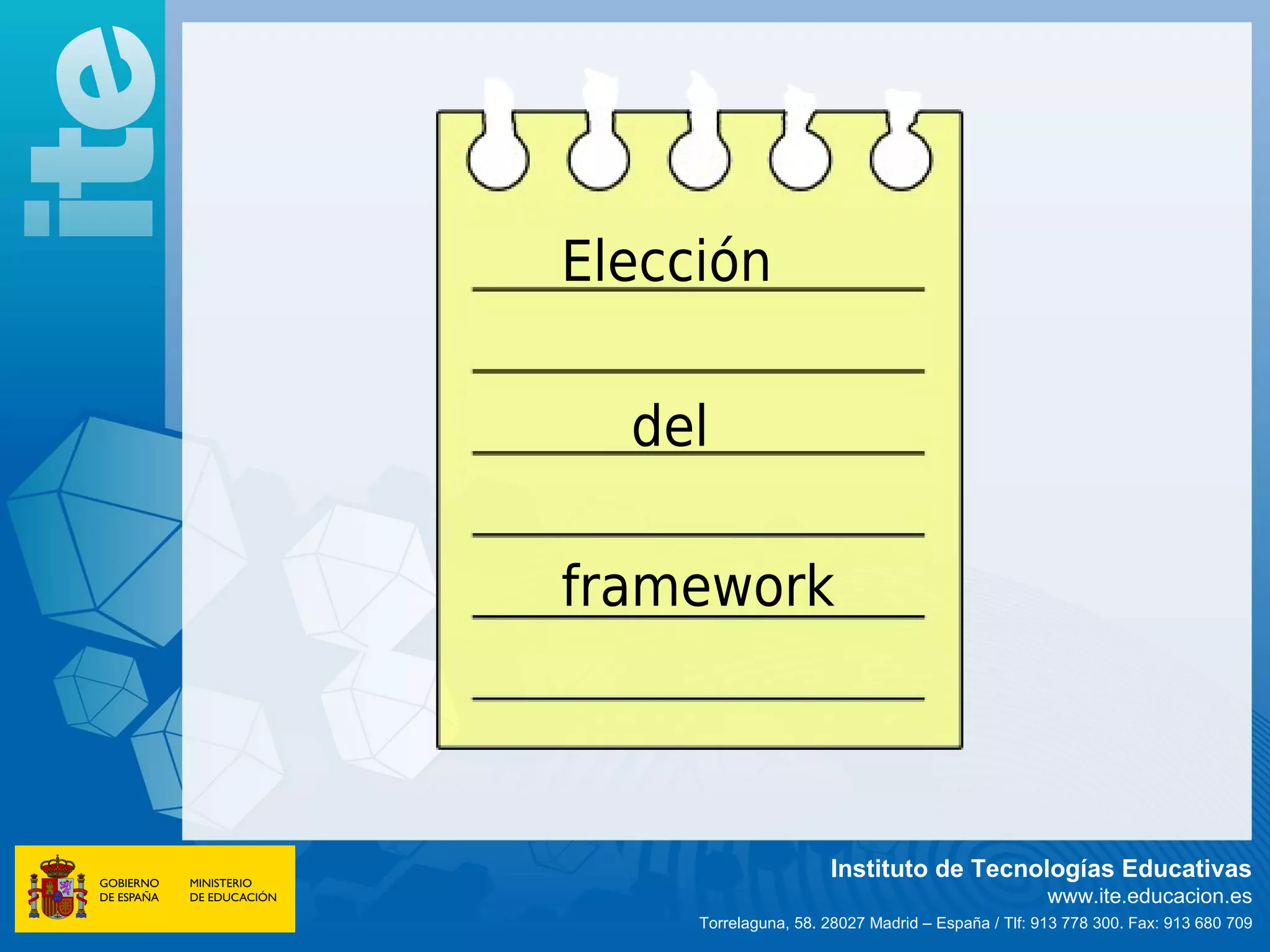 Elección

  del

framework



                      Instituto de Tecnologías Educativas
                                                    www.ite.educacion.es
     Torrelaguna, 58. 28027 Madrid – España / Tlf: 913 778 300. Fax: 913 680 709
 