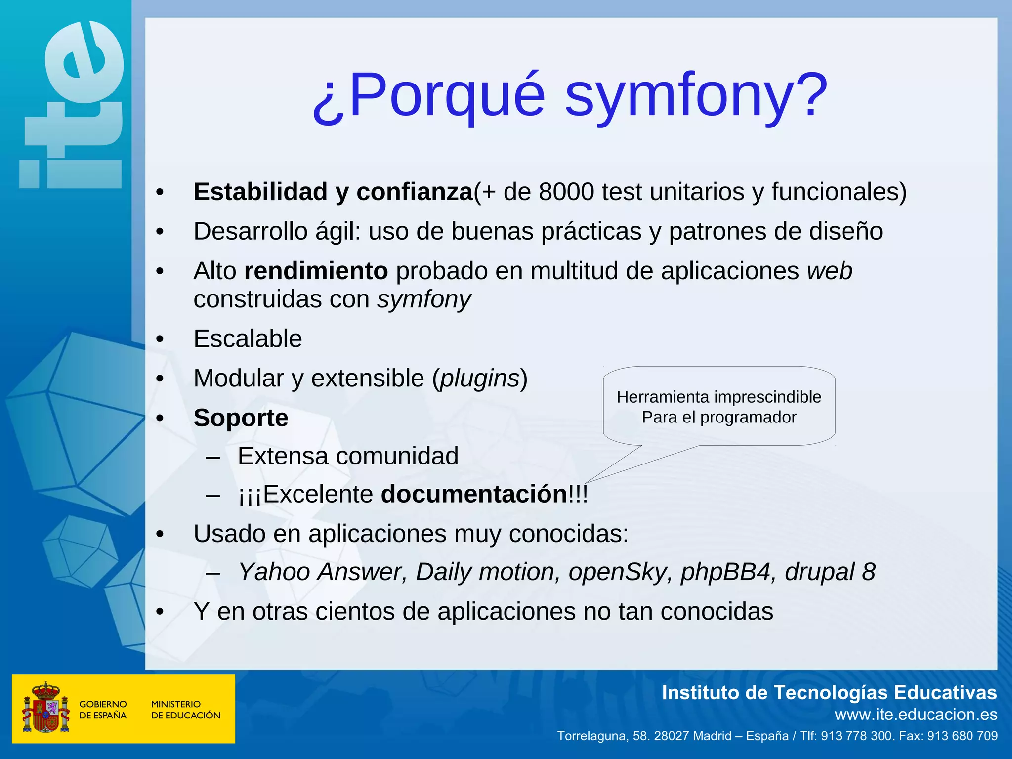 ¿Porqué symfony?
•   Estabilidad y confianza(+ de 8000 test unitarios y funcionales)
•   Desarrollo ágil: uso de buenas prácticas y patrones de diseño
•   Alto rendimiento probado en multitud de aplicaciones web
    construidas con symfony
•   Escalable
•   Modular y extensible (plugins)
                                               Herramienta imprescindible
•   Soporte                                       Para el programador

     – Extensa comunidad
     – ¡¡¡Excelente documentación!!!
•   Usado en aplicaciones muy conocidas:
     – Yahoo Answer, Daily motion, openSky, phpBB4, drupal 8
•   Y en otras cientos de aplicaciones no tan conocidas


                                                      Instituto de Tecnologías Educativas
                                                                                    www.ite.educacion.es
                                     Torrelaguna, 58. 28027 Madrid – España / Tlf: 913 778 300. Fax: 913 680 709
 