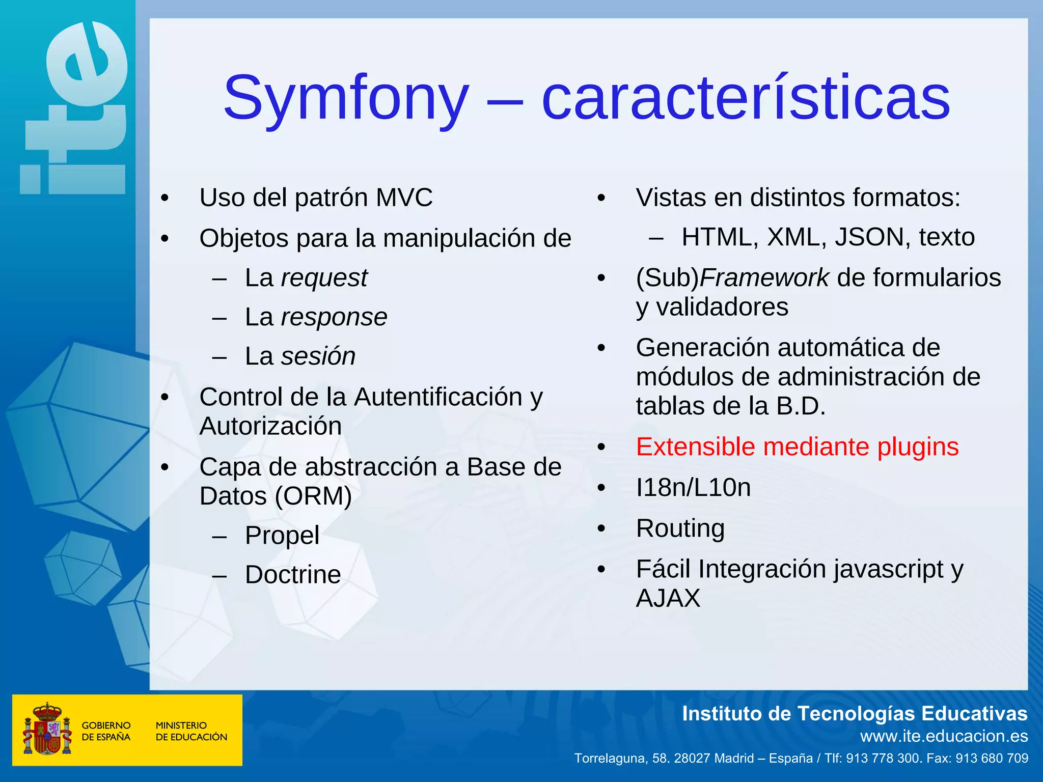 Symfony – características
•   Uso del patrón MVC                   •      Vistas en distintos formatos:
•   Objetos para la manipulación de               – HTML, XML, JSON, texto
     – La request                        •      (Sub)Framework de formularios
     – La response                              y validadores
     – La sesión                         •      Generación automática de
                                                módulos de administración de
•   Control de la Autentificación y             tablas de la B.D.
    Autorización
                                         •      Extensible mediante plugins
•   Capa de abstracción a Base de
    Datos (ORM)                          •      I18n/L10n
     – Propel                            •      Routing
     – Doctrine                          •      Fácil Integración javascript y
                                                AJAX



                                                       Instituto de Tecnologías Educativas
                                                                                     www.ite.educacion.es
                                      Torrelaguna, 58. 28027 Madrid – España / Tlf: 913 778 300. Fax: 913 680 709
 